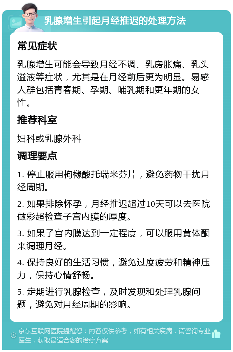 乳腺增生引起月经推迟的处理方法 常见症状 乳腺增生可能会导致月经不调、乳房胀痛、乳头溢液等症状，尤其是在月经前后更为明显。易感人群包括青春期、孕期、哺乳期和更年期的女性。 推荐科室 妇科或乳腺外科 调理要点 1. 停止服用枸橼酸托瑞米芬片，避免药物干扰月经周期。 2. 如果排除怀孕，月经推迟超过10天可以去医院做彩超检查子宫内膜的厚度。 3. 如果子宫内膜达到一定程度，可以服用黄体酮来调理月经。 4. 保持良好的生活习惯，避免过度疲劳和精神压力，保持心情舒畅。 5. 定期进行乳腺检查，及时发现和处理乳腺问题，避免对月经周期的影响。