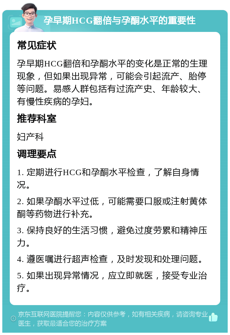 孕早期HCG翻倍与孕酮水平的重要性 常见症状 孕早期HCG翻倍和孕酮水平的变化是正常的生理现象，但如果出现异常，可能会引起流产、胎停等问题。易感人群包括有过流产史、年龄较大、有慢性疾病的孕妇。 推荐科室 妇产科 调理要点 1. 定期进行HCG和孕酮水平检查，了解自身情况。 2. 如果孕酮水平过低，可能需要口服或注射黄体酮等药物进行补充。 3. 保持良好的生活习惯，避免过度劳累和精神压力。 4. 遵医嘱进行超声检查，及时发现和处理问题。 5. 如果出现异常情况，应立即就医，接受专业治疗。