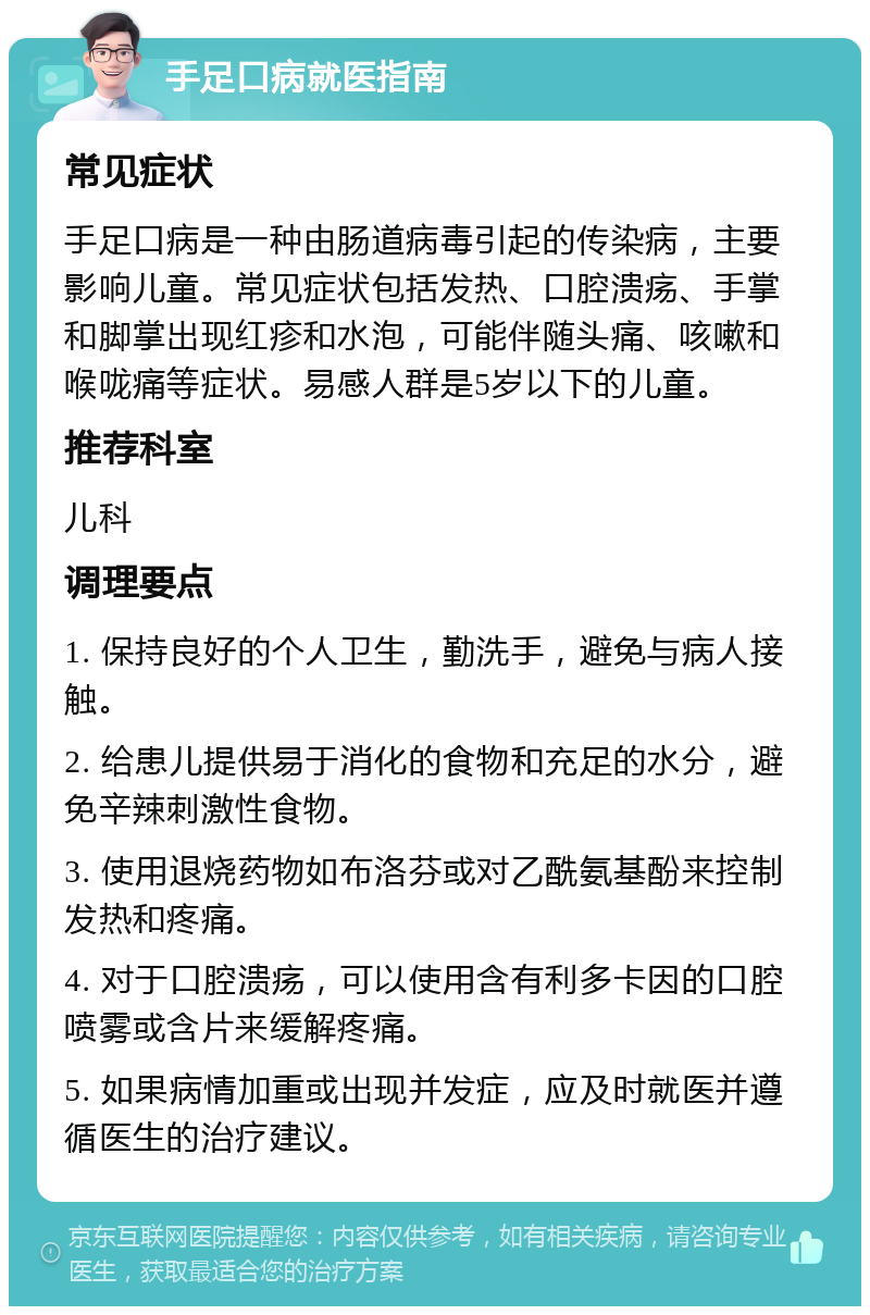 手足口病就医指南 常见症状 手足口病是一种由肠道病毒引起的传染病，主要影响儿童。常见症状包括发热、口腔溃疡、手掌和脚掌出现红疹和水泡，可能伴随头痛、咳嗽和喉咙痛等症状。易感人群是5岁以下的儿童。 推荐科室 儿科 调理要点 1. 保持良好的个人卫生，勤洗手，避免与病人接触。 2. 给患儿提供易于消化的食物和充足的水分，避免辛辣刺激性食物。 3. 使用退烧药物如布洛芬或对乙酰氨基酚来控制发热和疼痛。 4. 对于口腔溃疡，可以使用含有利多卡因的口腔喷雾或含片来缓解疼痛。 5. 如果病情加重或出现并发症，应及时就医并遵循医生的治疗建议。