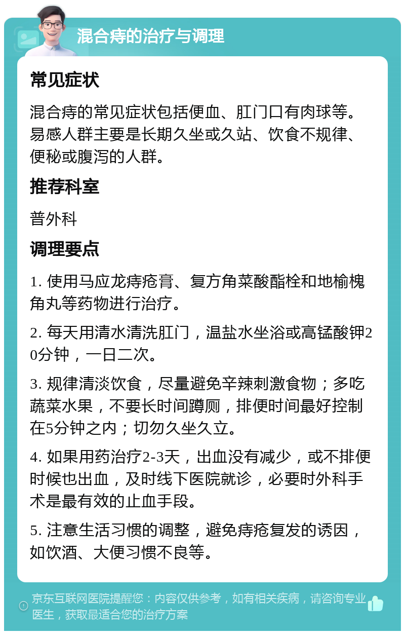 混合痔的治疗与调理 常见症状 混合痔的常见症状包括便血、肛门口有肉球等。易感人群主要是长期久坐或久站、饮食不规律、便秘或腹泻的人群。 推荐科室 普外科 调理要点 1. 使用马应龙痔疮膏、复方角菜酸酯栓和地榆槐角丸等药物进行治疗。 2. 每天用清水清洗肛门，温盐水坐浴或高锰酸钾20分钟，一日二次。 3. 规律清淡饮食，尽量避免辛辣刺激食物；多吃蔬菜水果，不要长时间蹲厕，排便时间最好控制在5分钟之内；切勿久坐久立。 4. 如果用药治疗2-3天，出血没有减少，或不排便时候也出血，及时线下医院就诊，必要时外科手术是最有效的止血手段。 5. 注意生活习惯的调整，避免痔疮复发的诱因，如饮酒、大便习惯不良等。