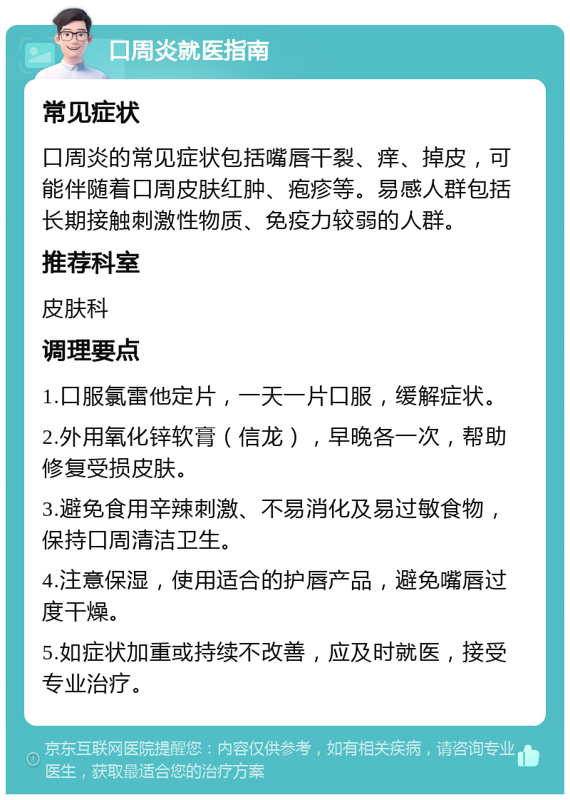 口周炎就医指南 常见症状 口周炎的常见症状包括嘴唇干裂、痒、掉皮，可能伴随着口周皮肤红肿、疱疹等。易感人群包括长期接触刺激性物质、免疫力较弱的人群。 推荐科室 皮肤科 调理要点 1.口服氯雷他定片，一天一片口服，缓解症状。 2.外用氧化锌软膏（信龙），早晚各一次，帮助修复受损皮肤。 3.避免食用辛辣刺激、不易消化及易过敏食物，保持口周清洁卫生。 4.注意保湿，使用适合的护唇产品，避免嘴唇过度干燥。 5.如症状加重或持续不改善，应及时就医，接受专业治疗。