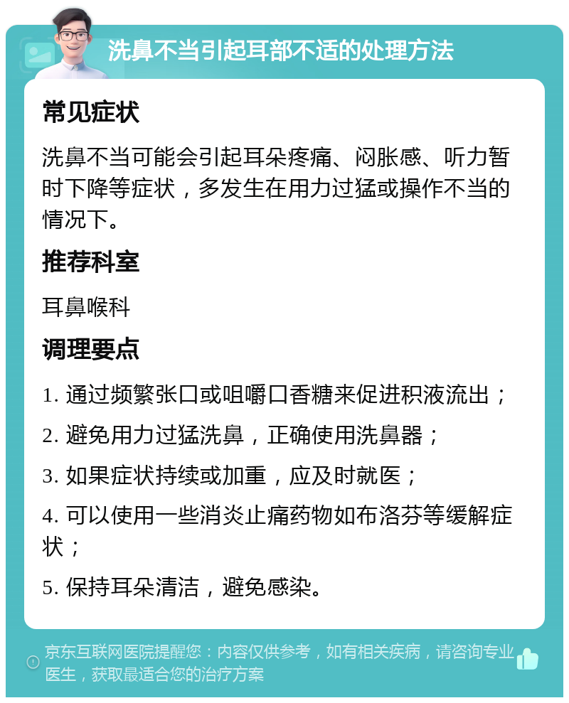 洗鼻不当引起耳部不适的处理方法 常见症状 洗鼻不当可能会引起耳朵疼痛、闷胀感、听力暂时下降等症状，多发生在用力过猛或操作不当的情况下。 推荐科室 耳鼻喉科 调理要点 1. 通过频繁张口或咀嚼口香糖来促进积液流出； 2. 避免用力过猛洗鼻，正确使用洗鼻器； 3. 如果症状持续或加重，应及时就医； 4. 可以使用一些消炎止痛药物如布洛芬等缓解症状； 5. 保持耳朵清洁，避免感染。