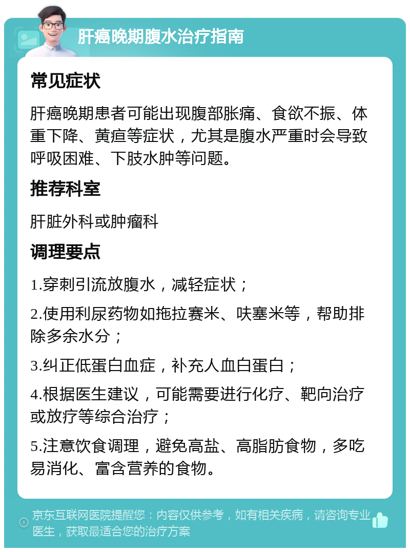 肝癌晚期腹水治疗指南 常见症状 肝癌晚期患者可能出现腹部胀痛、食欲不振、体重下降、黄疸等症状，尤其是腹水严重时会导致呼吸困难、下肢水肿等问题。 推荐科室 肝脏外科或肿瘤科 调理要点 1.穿刺引流放腹水，减轻症状； 2.使用利尿药物如拖拉赛米、呋塞米等，帮助排除多余水分； 3.纠正低蛋白血症，补充人血白蛋白； 4.根据医生建议，可能需要进行化疗、靶向治疗或放疗等综合治疗； 5.注意饮食调理，避免高盐、高脂肪食物，多吃易消化、富含营养的食物。