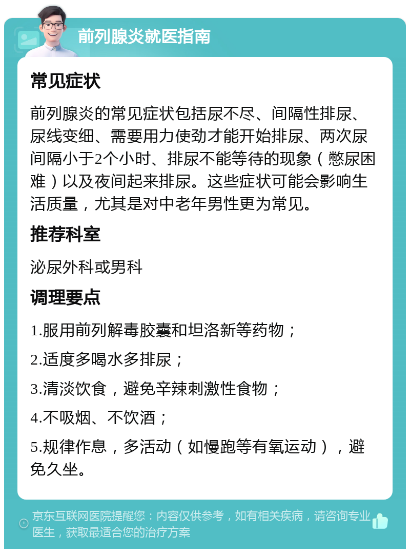 前列腺炎就医指南 常见症状 前列腺炎的常见症状包括尿不尽、间隔性排尿、尿线变细、需要用力使劲才能开始排尿、两次尿间隔小于2个小时、排尿不能等待的现象（憋尿困难）以及夜间起来排尿。这些症状可能会影响生活质量，尤其是对中老年男性更为常见。 推荐科室 泌尿外科或男科 调理要点 1.服用前列解毒胶囊和坦洛新等药物； 2.适度多喝水多排尿； 3.清淡饮食，避免辛辣刺激性食物； 4.不吸烟、不饮酒； 5.规律作息，多活动（如慢跑等有氧运动），避免久坐。