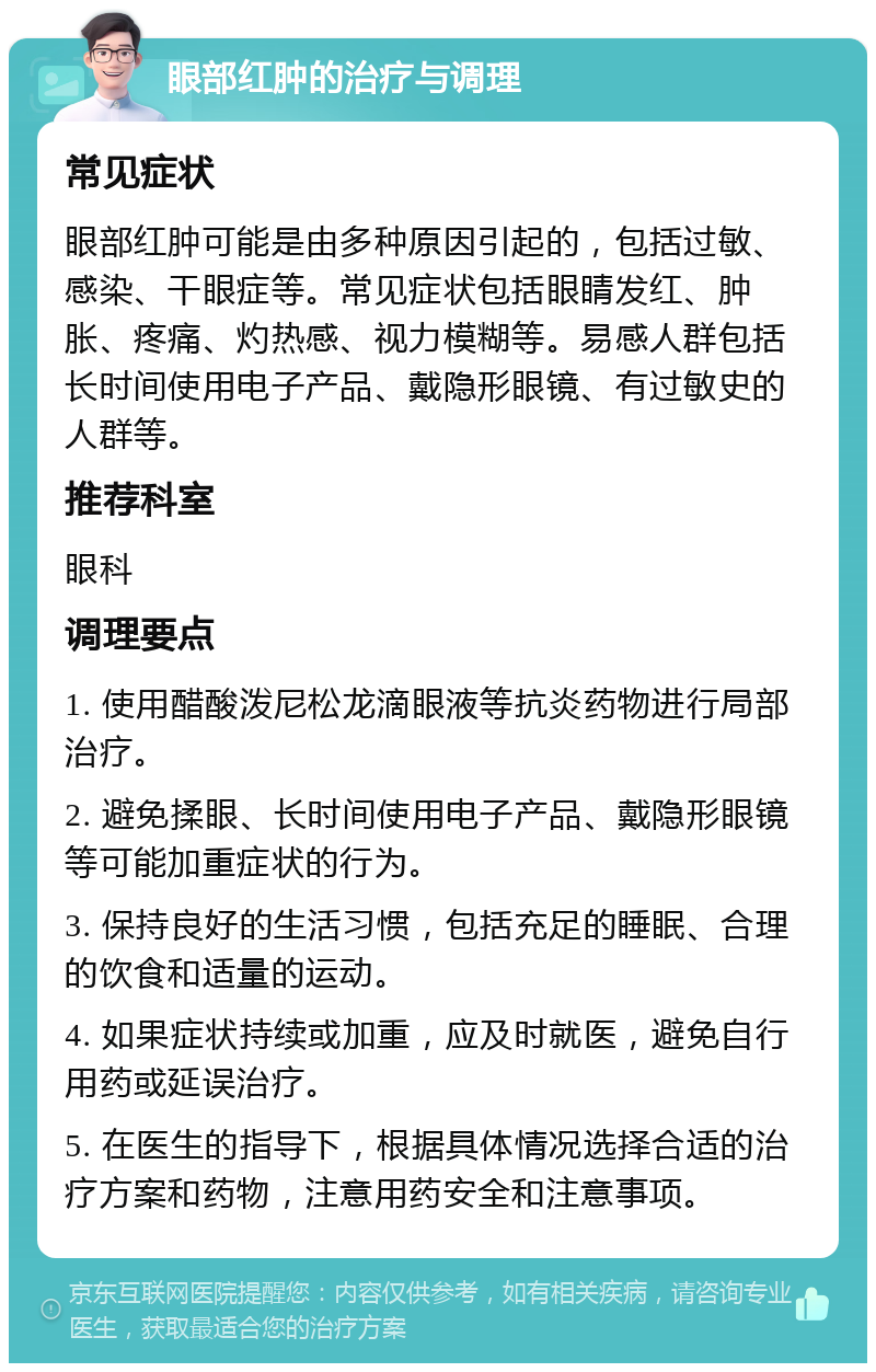 眼部红肿的治疗与调理 常见症状 眼部红肿可能是由多种原因引起的，包括过敏、感染、干眼症等。常见症状包括眼睛发红、肿胀、疼痛、灼热感、视力模糊等。易感人群包括长时间使用电子产品、戴隐形眼镜、有过敏史的人群等。 推荐科室 眼科 调理要点 1. 使用醋酸泼尼松龙滴眼液等抗炎药物进行局部治疗。 2. 避免揉眼、长时间使用电子产品、戴隐形眼镜等可能加重症状的行为。 3. 保持良好的生活习惯，包括充足的睡眠、合理的饮食和适量的运动。 4. 如果症状持续或加重，应及时就医，避免自行用药或延误治疗。 5. 在医生的指导下，根据具体情况选择合适的治疗方案和药物，注意用药安全和注意事项。