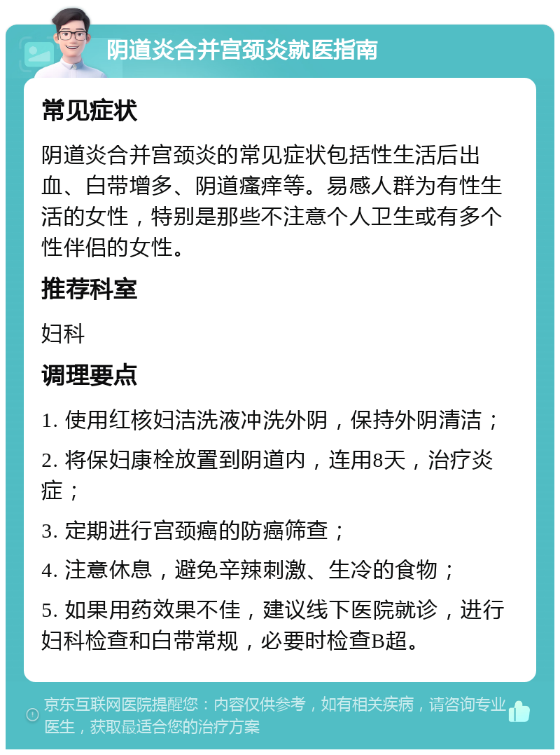 阴道炎合并宫颈炎就医指南 常见症状 阴道炎合并宫颈炎的常见症状包括性生活后出血、白带增多、阴道瘙痒等。易感人群为有性生活的女性，特别是那些不注意个人卫生或有多个性伴侣的女性。 推荐科室 妇科 调理要点 1. 使用红核妇洁洗液冲洗外阴，保持外阴清洁； 2. 将保妇康栓放置到阴道内，连用8天，治疗炎症； 3. 定期进行宫颈癌的防癌筛查； 4. 注意休息，避免辛辣刺激、生冷的食物； 5. 如果用药效果不佳，建议线下医院就诊，进行妇科检查和白带常规，必要时检查B超。