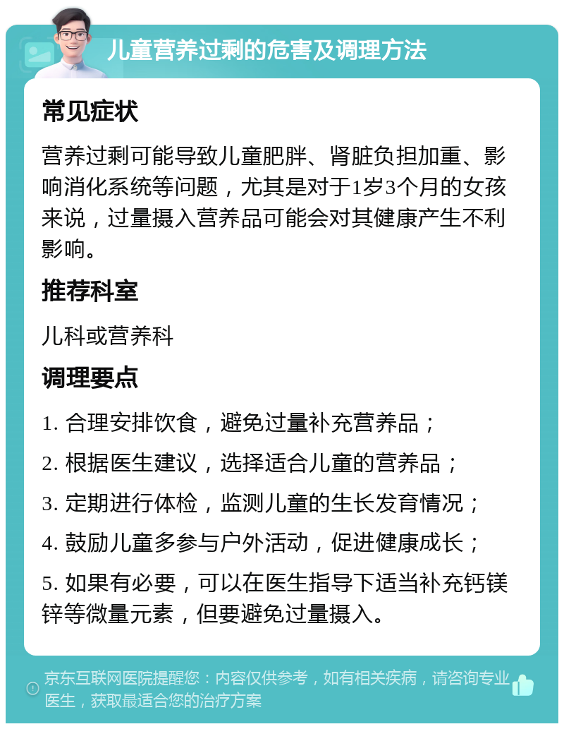 儿童营养过剩的危害及调理方法 常见症状 营养过剩可能导致儿童肥胖、肾脏负担加重、影响消化系统等问题，尤其是对于1岁3个月的女孩来说，过量摄入营养品可能会对其健康产生不利影响。 推荐科室 儿科或营养科 调理要点 1. 合理安排饮食，避免过量补充营养品； 2. 根据医生建议，选择适合儿童的营养品； 3. 定期进行体检，监测儿童的生长发育情况； 4. 鼓励儿童多参与户外活动，促进健康成长； 5. 如果有必要，可以在医生指导下适当补充钙镁锌等微量元素，但要避免过量摄入。