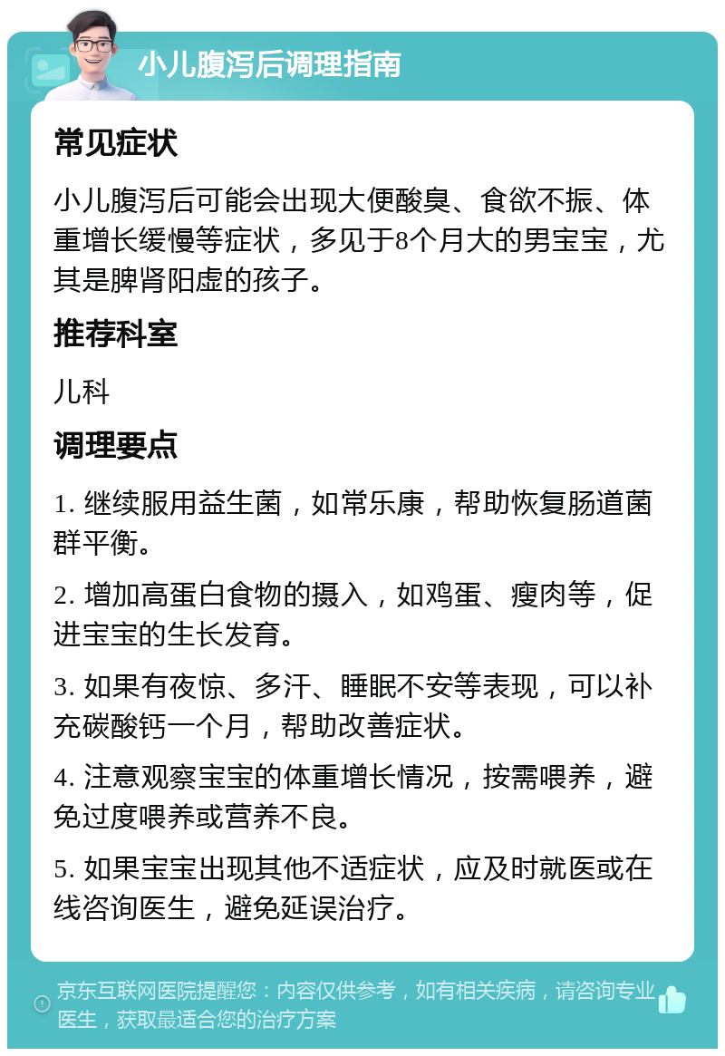 小儿腹泻后调理指南 常见症状 小儿腹泻后可能会出现大便酸臭、食欲不振、体重增长缓慢等症状，多见于8个月大的男宝宝，尤其是脾肾阳虚的孩子。 推荐科室 儿科 调理要点 1. 继续服用益生菌，如常乐康，帮助恢复肠道菌群平衡。 2. 增加高蛋白食物的摄入，如鸡蛋、瘦肉等，促进宝宝的生长发育。 3. 如果有夜惊、多汗、睡眠不安等表现，可以补充碳酸钙一个月，帮助改善症状。 4. 注意观察宝宝的体重增长情况，按需喂养，避免过度喂养或营养不良。 5. 如果宝宝出现其他不适症状，应及时就医或在线咨询医生，避免延误治疗。