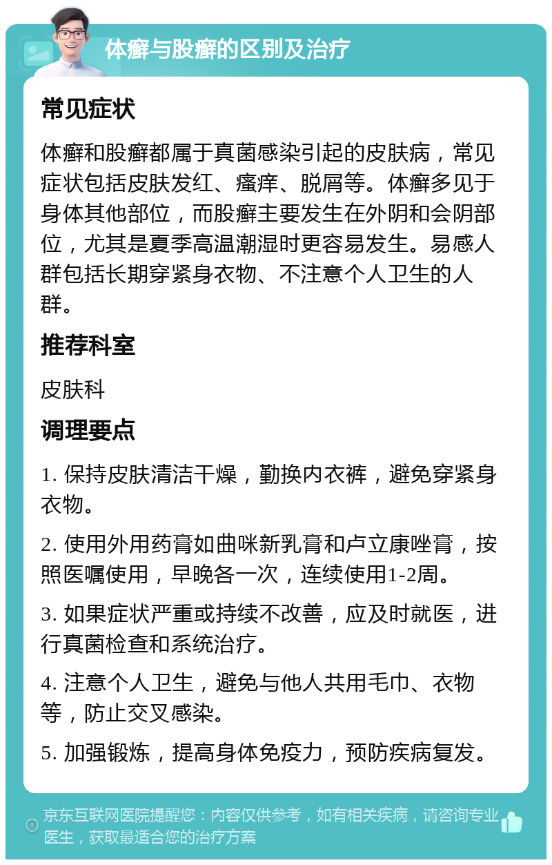 体癣与股癣的区别及治疗 常见症状 体癣和股癣都属于真菌感染引起的皮肤病，常见症状包括皮肤发红、瘙痒、脱屑等。体癣多见于身体其他部位，而股癣主要发生在外阴和会阴部位，尤其是夏季高温潮湿时更容易发生。易感人群包括长期穿紧身衣物、不注意个人卫生的人群。 推荐科室 皮肤科 调理要点 1. 保持皮肤清洁干燥，勤换内衣裤，避免穿紧身衣物。 2. 使用外用药膏如曲咪新乳膏和卢立康唑膏，按照医嘱使用，早晚各一次，连续使用1-2周。 3. 如果症状严重或持续不改善，应及时就医，进行真菌检查和系统治疗。 4. 注意个人卫生，避免与他人共用毛巾、衣物等，防止交叉感染。 5. 加强锻炼，提高身体免疫力，预防疾病复发。