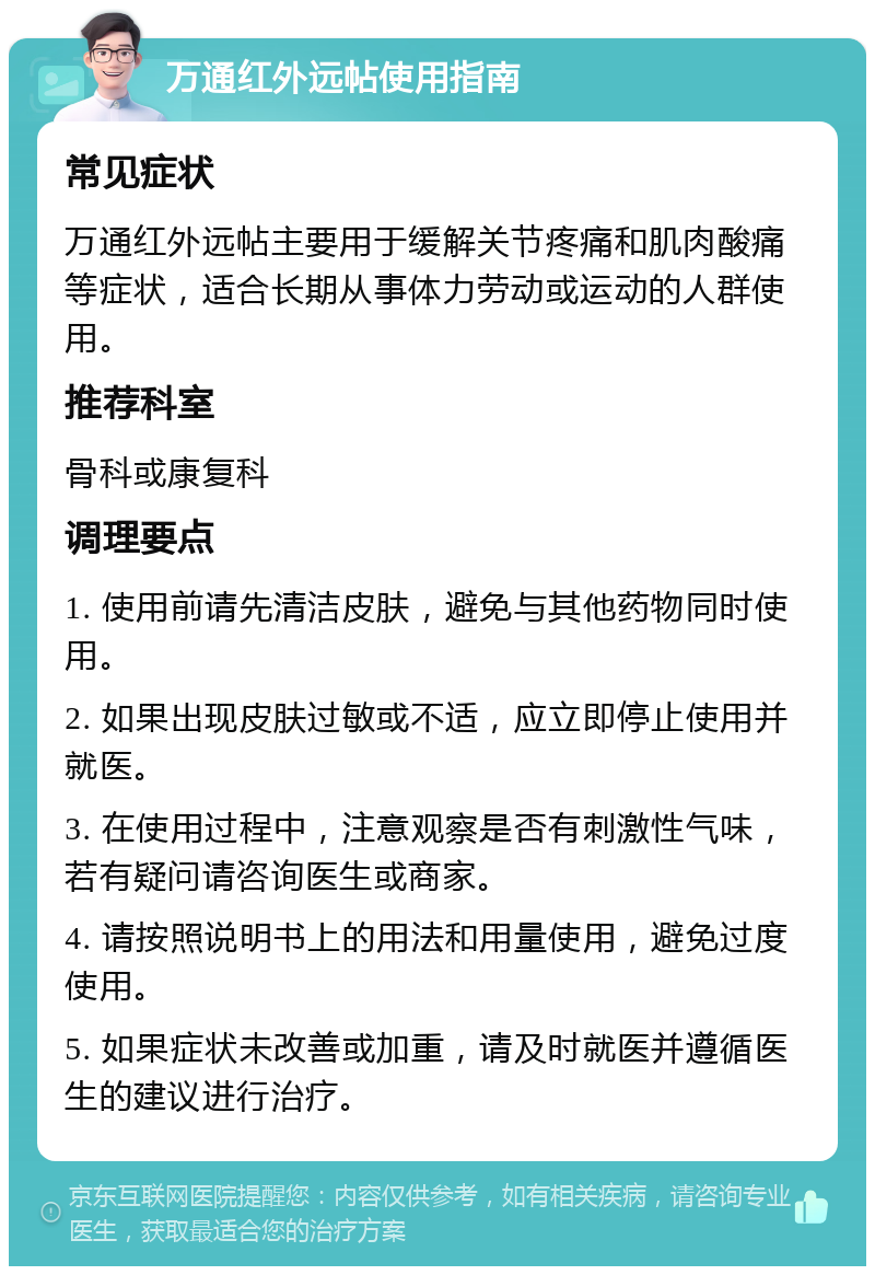 万通红外远帖使用指南 常见症状 万通红外远帖主要用于缓解关节疼痛和肌肉酸痛等症状，适合长期从事体力劳动或运动的人群使用。 推荐科室 骨科或康复科 调理要点 1. 使用前请先清洁皮肤，避免与其他药物同时使用。 2. 如果出现皮肤过敏或不适，应立即停止使用并就医。 3. 在使用过程中，注意观察是否有刺激性气味，若有疑问请咨询医生或商家。 4. 请按照说明书上的用法和用量使用，避免过度使用。 5. 如果症状未改善或加重，请及时就医并遵循医生的建议进行治疗。