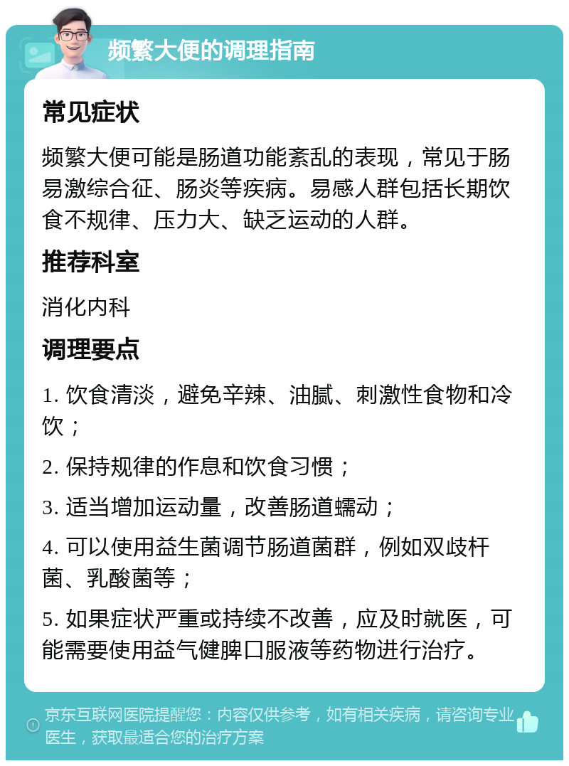 频繁大便的调理指南 常见症状 频繁大便可能是肠道功能紊乱的表现，常见于肠易激综合征、肠炎等疾病。易感人群包括长期饮食不规律、压力大、缺乏运动的人群。 推荐科室 消化内科 调理要点 1. 饮食清淡，避免辛辣、油腻、刺激性食物和冷饮； 2. 保持规律的作息和饮食习惯； 3. 适当增加运动量，改善肠道蠕动； 4. 可以使用益生菌调节肠道菌群，例如双歧杆菌、乳酸菌等； 5. 如果症状严重或持续不改善，应及时就医，可能需要使用益气健脾口服液等药物进行治疗。