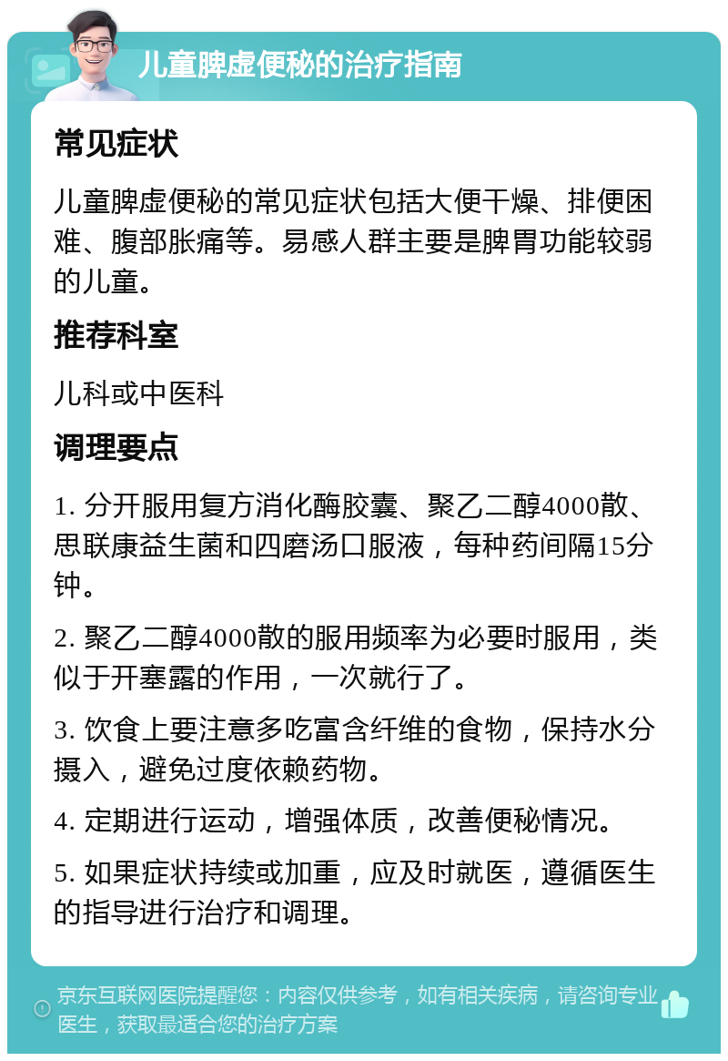 儿童脾虚便秘的治疗指南 常见症状 儿童脾虚便秘的常见症状包括大便干燥、排便困难、腹部胀痛等。易感人群主要是脾胃功能较弱的儿童。 推荐科室 儿科或中医科 调理要点 1. 分开服用复方消化酶胶囊、聚乙二醇4000散、思联康益生菌和四磨汤口服液，每种药间隔15分钟。 2. 聚乙二醇4000散的服用频率为必要时服用，类似于开塞露的作用，一次就行了。 3. 饮食上要注意多吃富含纤维的食物，保持水分摄入，避免过度依赖药物。 4. 定期进行运动，增强体质，改善便秘情况。 5. 如果症状持续或加重，应及时就医，遵循医生的指导进行治疗和调理。