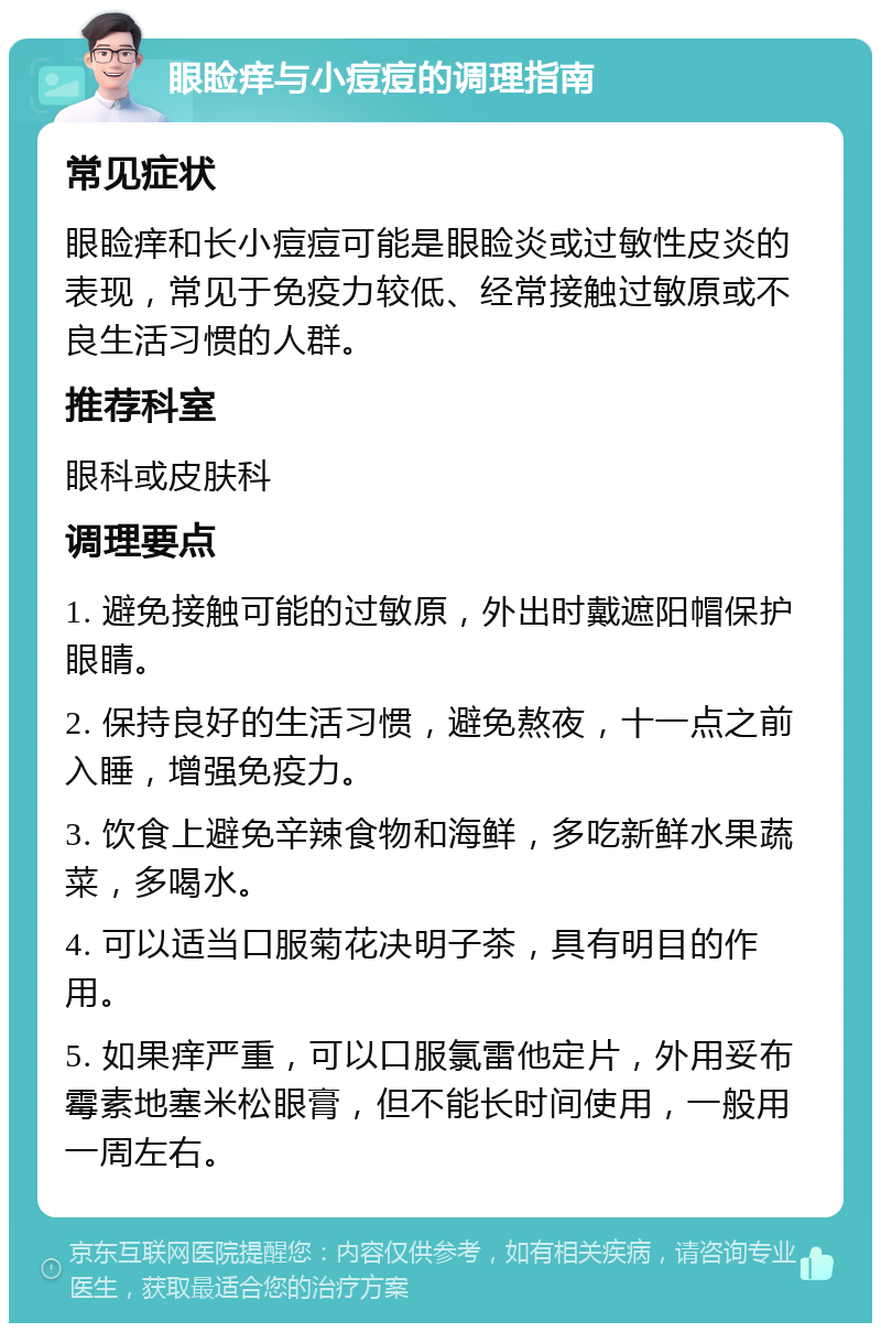 眼睑痒与小痘痘的调理指南 常见症状 眼睑痒和长小痘痘可能是眼睑炎或过敏性皮炎的表现，常见于免疫力较低、经常接触过敏原或不良生活习惯的人群。 推荐科室 眼科或皮肤科 调理要点 1. 避免接触可能的过敏原，外出时戴遮阳帽保护眼睛。 2. 保持良好的生活习惯，避免熬夜，十一点之前入睡，增强免疫力。 3. 饮食上避免辛辣食物和海鲜，多吃新鲜水果蔬菜，多喝水。 4. 可以适当口服菊花决明子茶，具有明目的作用。 5. 如果痒严重，可以口服氯雷他定片，外用妥布霉素地塞米松眼膏，但不能长时间使用，一般用一周左右。