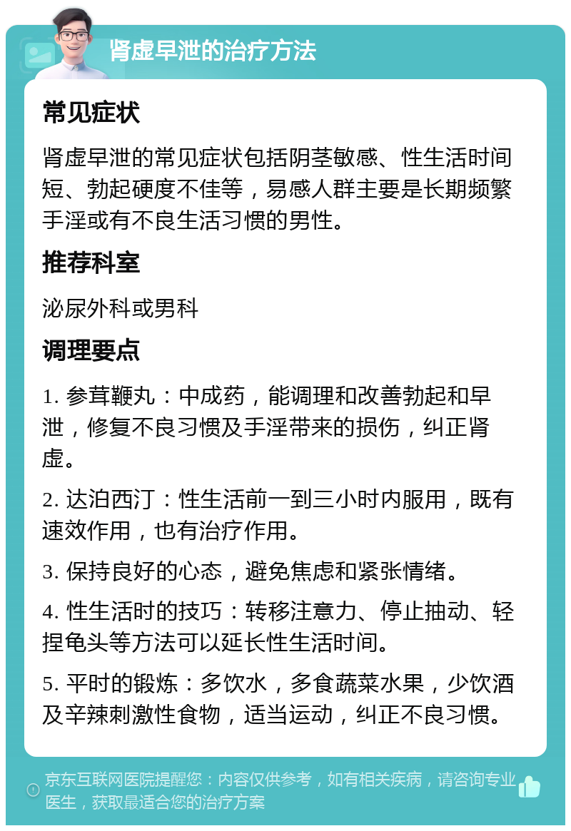 肾虚早泄的治疗方法 常见症状 肾虚早泄的常见症状包括阴茎敏感、性生活时间短、勃起硬度不佳等，易感人群主要是长期频繁手淫或有不良生活习惯的男性。 推荐科室 泌尿外科或男科 调理要点 1. 参茸鞭丸：中成药，能调理和改善勃起和早泄，修复不良习惯及手淫带来的损伤，纠正肾虚。 2. 达泊西汀：性生活前一到三小时内服用，既有速效作用，也有治疗作用。 3. 保持良好的心态，避免焦虑和紧张情绪。 4. 性生活时的技巧：转移注意力、停止抽动、轻捏龟头等方法可以延长性生活时间。 5. 平时的锻炼：多饮水，多食蔬菜水果，少饮酒及辛辣刺激性食物，适当运动，纠正不良习惯。