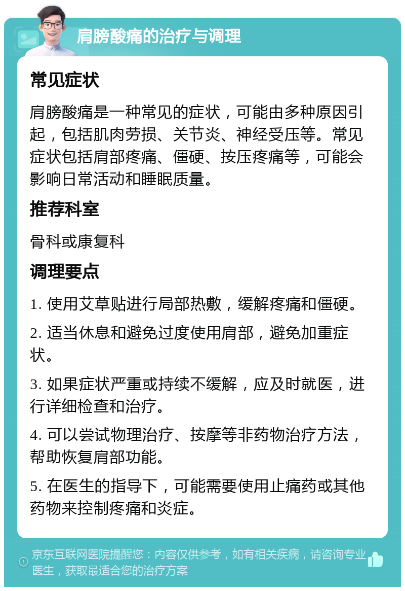 肩膀酸痛的治疗与调理 常见症状 肩膀酸痛是一种常见的症状，可能由多种原因引起，包括肌肉劳损、关节炎、神经受压等。常见症状包括肩部疼痛、僵硬、按压疼痛等，可能会影响日常活动和睡眠质量。 推荐科室 骨科或康复科 调理要点 1. 使用艾草贴进行局部热敷，缓解疼痛和僵硬。 2. 适当休息和避免过度使用肩部，避免加重症状。 3. 如果症状严重或持续不缓解，应及时就医，进行详细检查和治疗。 4. 可以尝试物理治疗、按摩等非药物治疗方法，帮助恢复肩部功能。 5. 在医生的指导下，可能需要使用止痛药或其他药物来控制疼痛和炎症。