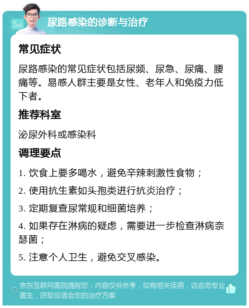 尿路感染的诊断与治疗 常见症状 尿路感染的常见症状包括尿频、尿急、尿痛、腰痛等。易感人群主要是女性、老年人和免疫力低下者。 推荐科室 泌尿外科或感染科 调理要点 1. 饮食上要多喝水，避免辛辣刺激性食物； 2. 使用抗生素如头孢类进行抗炎治疗； 3. 定期复查尿常规和细菌培养； 4. 如果存在淋病的疑虑，需要进一步检查淋病奈瑟菌； 5. 注意个人卫生，避免交叉感染。