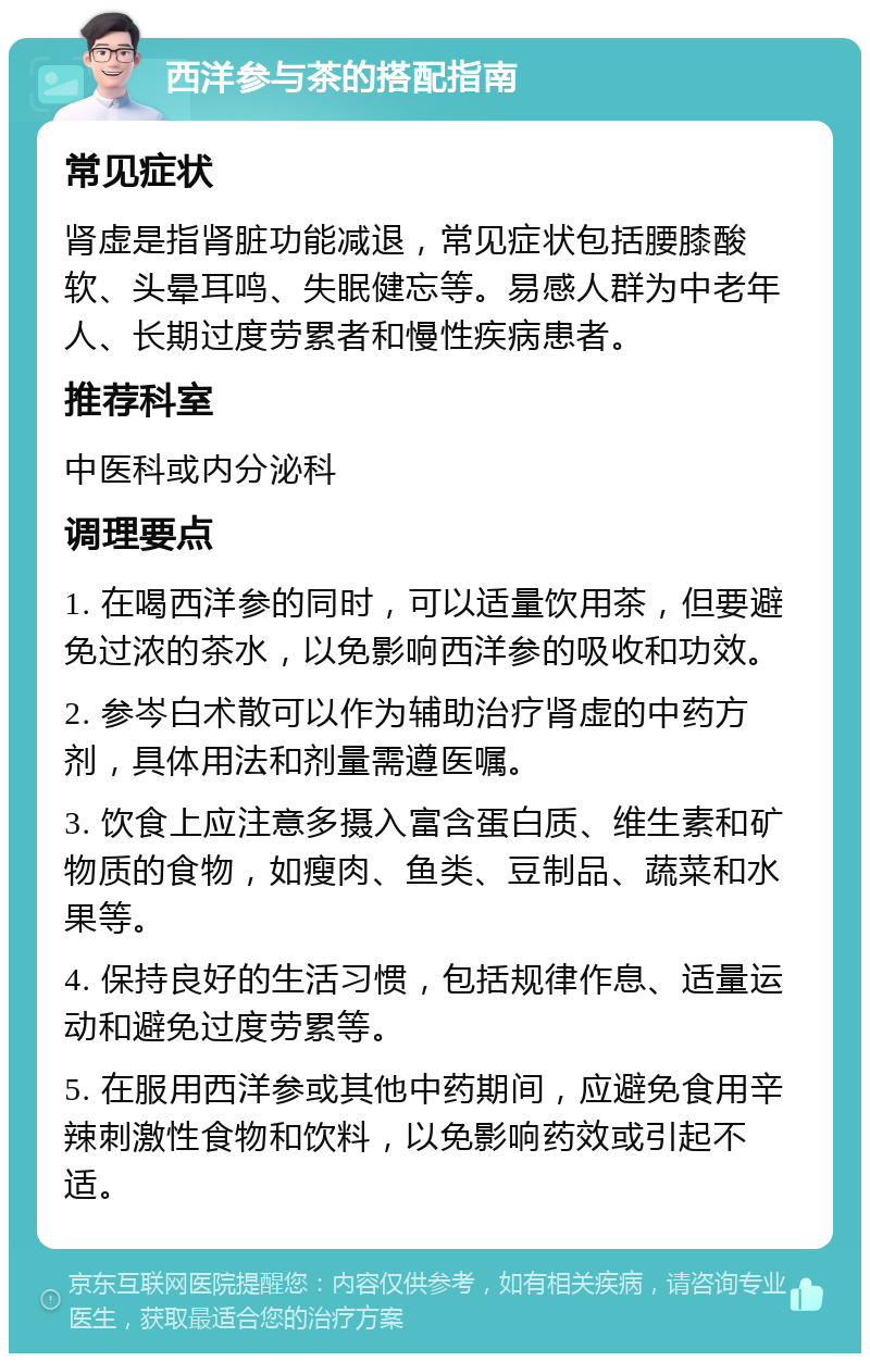 西洋参与茶的搭配指南 常见症状 肾虚是指肾脏功能减退，常见症状包括腰膝酸软、头晕耳鸣、失眠健忘等。易感人群为中老年人、长期过度劳累者和慢性疾病患者。 推荐科室 中医科或内分泌科 调理要点 1. 在喝西洋参的同时，可以适量饮用茶，但要避免过浓的茶水，以免影响西洋参的吸收和功效。 2. 参岑白术散可以作为辅助治疗肾虚的中药方剂，具体用法和剂量需遵医嘱。 3. 饮食上应注意多摄入富含蛋白质、维生素和矿物质的食物，如瘦肉、鱼类、豆制品、蔬菜和水果等。 4. 保持良好的生活习惯，包括规律作息、适量运动和避免过度劳累等。 5. 在服用西洋参或其他中药期间，应避免食用辛辣刺激性食物和饮料，以免影响药效或引起不适。