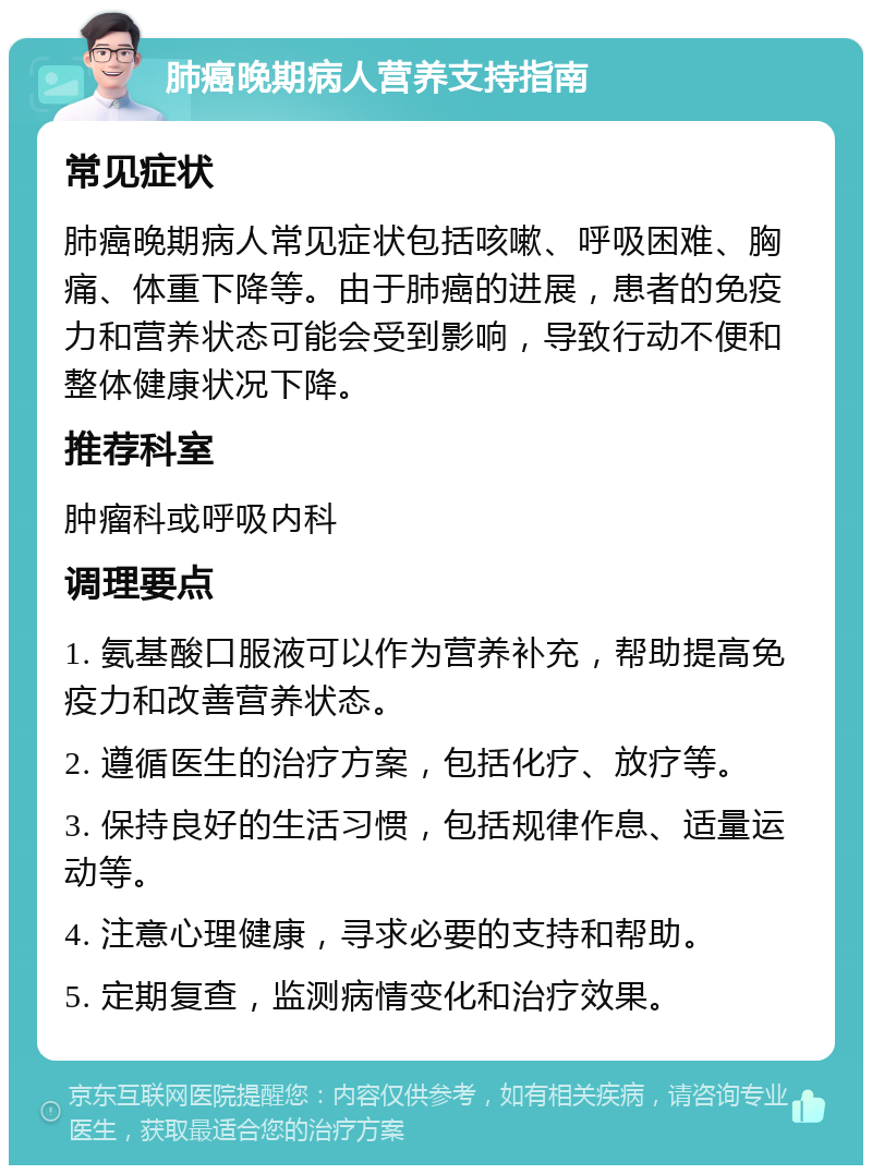 肺癌晚期病人营养支持指南 常见症状 肺癌晚期病人常见症状包括咳嗽、呼吸困难、胸痛、体重下降等。由于肺癌的进展，患者的免疫力和营养状态可能会受到影响，导致行动不便和整体健康状况下降。 推荐科室 肿瘤科或呼吸内科 调理要点 1. 氨基酸口服液可以作为营养补充，帮助提高免疫力和改善营养状态。 2. 遵循医生的治疗方案，包括化疗、放疗等。 3. 保持良好的生活习惯，包括规律作息、适量运动等。 4. 注意心理健康，寻求必要的支持和帮助。 5. 定期复查，监测病情变化和治疗效果。