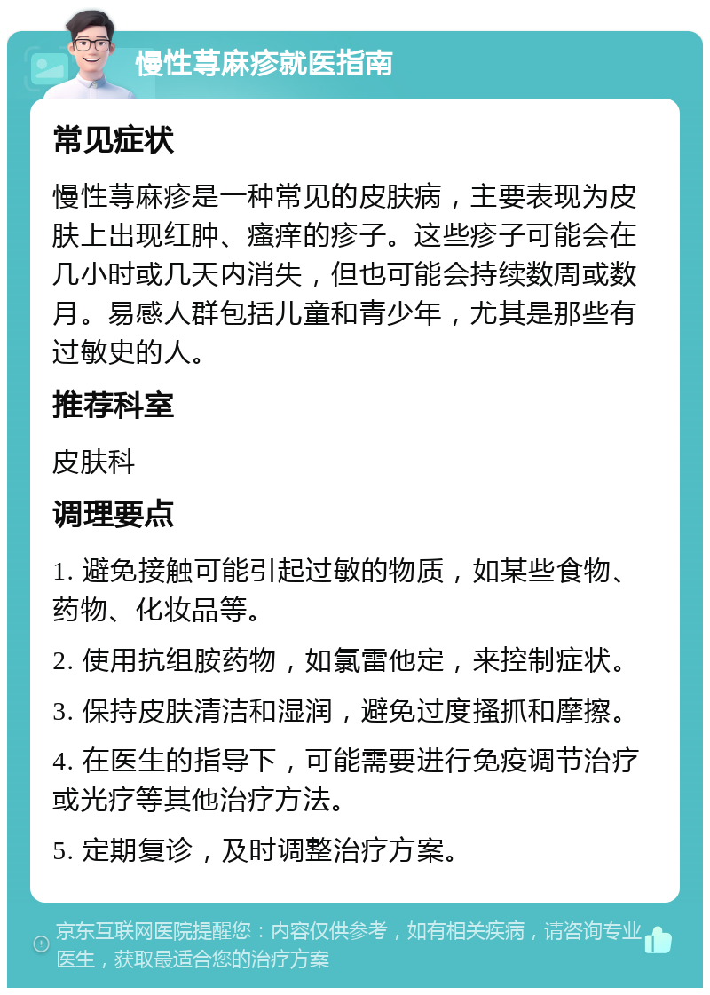 慢性荨麻疹就医指南 常见症状 慢性荨麻疹是一种常见的皮肤病，主要表现为皮肤上出现红肿、瘙痒的疹子。这些疹子可能会在几小时或几天内消失，但也可能会持续数周或数月。易感人群包括儿童和青少年，尤其是那些有过敏史的人。 推荐科室 皮肤科 调理要点 1. 避免接触可能引起过敏的物质，如某些食物、药物、化妆品等。 2. 使用抗组胺药物，如氯雷他定，来控制症状。 3. 保持皮肤清洁和湿润，避免过度搔抓和摩擦。 4. 在医生的指导下，可能需要进行免疫调节治疗或光疗等其他治疗方法。 5. 定期复诊，及时调整治疗方案。