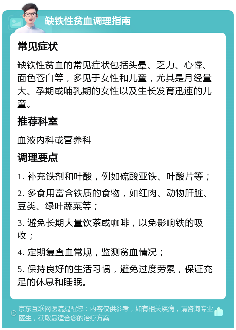 缺铁性贫血调理指南 常见症状 缺铁性贫血的常见症状包括头晕、乏力、心悸、面色苍白等，多见于女性和儿童，尤其是月经量大、孕期或哺乳期的女性以及生长发育迅速的儿童。 推荐科室 血液内科或营养科 调理要点 1. 补充铁剂和叶酸，例如硫酸亚铁、叶酸片等； 2. 多食用富含铁质的食物，如红肉、动物肝脏、豆类、绿叶蔬菜等； 3. 避免长期大量饮茶或咖啡，以免影响铁的吸收； 4. 定期复查血常规，监测贫血情况； 5. 保持良好的生活习惯，避免过度劳累，保证充足的休息和睡眠。