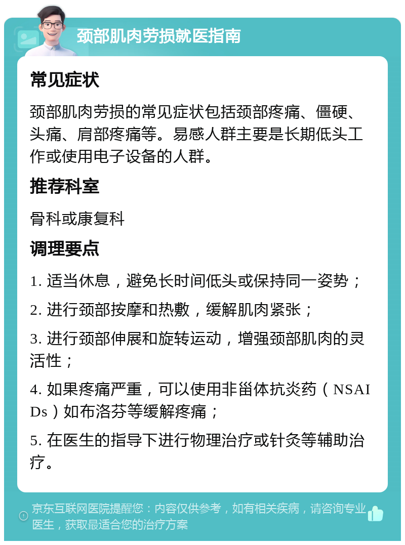 颈部肌肉劳损就医指南 常见症状 颈部肌肉劳损的常见症状包括颈部疼痛、僵硬、头痛、肩部疼痛等。易感人群主要是长期低头工作或使用电子设备的人群。 推荐科室 骨科或康复科 调理要点 1. 适当休息，避免长时间低头或保持同一姿势； 2. 进行颈部按摩和热敷，缓解肌肉紧张； 3. 进行颈部伸展和旋转运动，增强颈部肌肉的灵活性； 4. 如果疼痛严重，可以使用非甾体抗炎药（NSAIDs）如布洛芬等缓解疼痛； 5. 在医生的指导下进行物理治疗或针灸等辅助治疗。