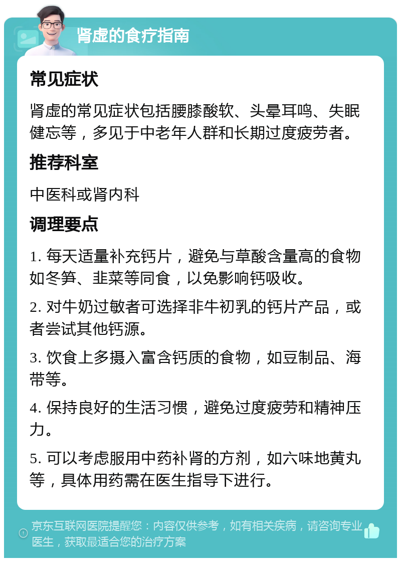 肾虚的食疗指南 常见症状 肾虚的常见症状包括腰膝酸软、头晕耳鸣、失眠健忘等，多见于中老年人群和长期过度疲劳者。 推荐科室 中医科或肾内科 调理要点 1. 每天适量补充钙片，避免与草酸含量高的食物如冬笋、韭菜等同食，以免影响钙吸收。 2. 对牛奶过敏者可选择非牛初乳的钙片产品，或者尝试其他钙源。 3. 饮食上多摄入富含钙质的食物，如豆制品、海带等。 4. 保持良好的生活习惯，避免过度疲劳和精神压力。 5. 可以考虑服用中药补肾的方剂，如六味地黄丸等，具体用药需在医生指导下进行。