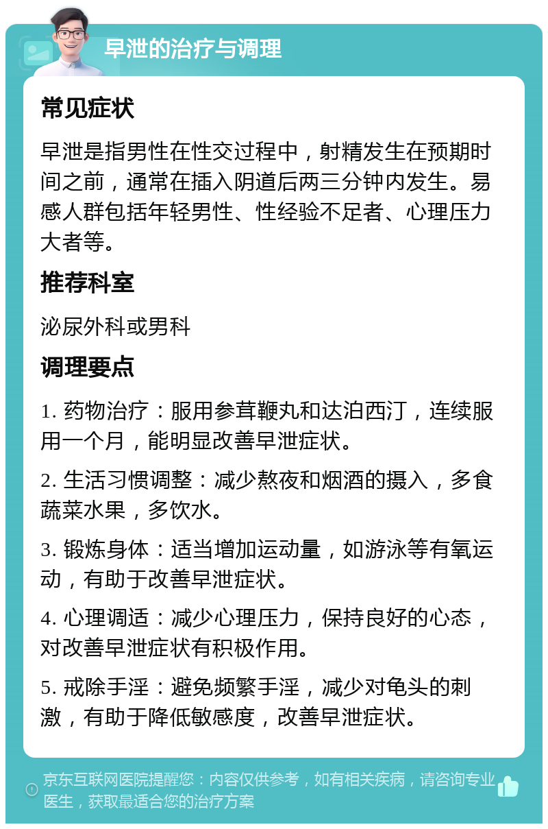 早泄的治疗与调理 常见症状 早泄是指男性在性交过程中，射精发生在预期时间之前，通常在插入阴道后两三分钟内发生。易感人群包括年轻男性、性经验不足者、心理压力大者等。 推荐科室 泌尿外科或男科 调理要点 1. 药物治疗：服用参茸鞭丸和达泊西汀，连续服用一个月，能明显改善早泄症状。 2. 生活习惯调整：减少熬夜和烟酒的摄入，多食蔬菜水果，多饮水。 3. 锻炼身体：适当增加运动量，如游泳等有氧运动，有助于改善早泄症状。 4. 心理调适：减少心理压力，保持良好的心态，对改善早泄症状有积极作用。 5. 戒除手淫：避免频繁手淫，减少对龟头的刺激，有助于降低敏感度，改善早泄症状。