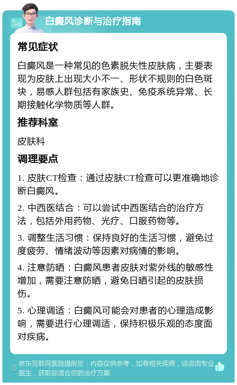 白癜风诊断与治疗指南 常见症状 白癜风是一种常见的色素脱失性皮肤病，主要表现为皮肤上出现大小不一、形状不规则的白色斑块，易感人群包括有家族史、免疫系统异常、长期接触化学物质等人群。 推荐科室 皮肤科 调理要点 1. 皮肤CT检查：通过皮肤CT检查可以更准确地诊断白癜风。 2. 中西医结合：可以尝试中西医结合的治疗方法，包括外用药物、光疗、口服药物等。 3. 调整生活习惯：保持良好的生活习惯，避免过度疲劳、情绪波动等因素对病情的影响。 4. 注意防晒：白癜风患者皮肤对紫外线的敏感性增加，需要注意防晒，避免日晒引起的皮肤损伤。 5. 心理调适：白癜风可能会对患者的心理造成影响，需要进行心理调适，保持积极乐观的态度面对疾病。