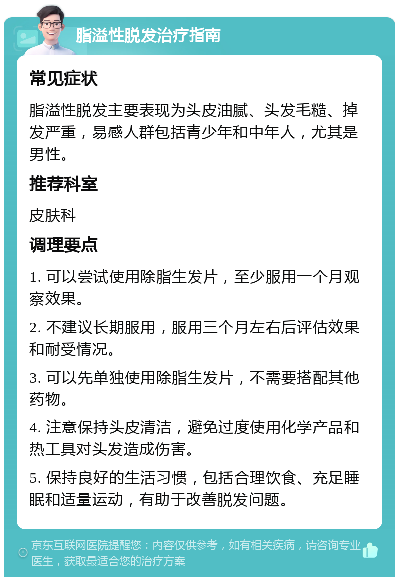 脂溢性脱发治疗指南 常见症状 脂溢性脱发主要表现为头皮油腻、头发毛糙、掉发严重，易感人群包括青少年和中年人，尤其是男性。 推荐科室 皮肤科 调理要点 1. 可以尝试使用除脂生发片，至少服用一个月观察效果。 2. 不建议长期服用，服用三个月左右后评估效果和耐受情况。 3. 可以先单独使用除脂生发片，不需要搭配其他药物。 4. 注意保持头皮清洁，避免过度使用化学产品和热工具对头发造成伤害。 5. 保持良好的生活习惯，包括合理饮食、充足睡眠和适量运动，有助于改善脱发问题。