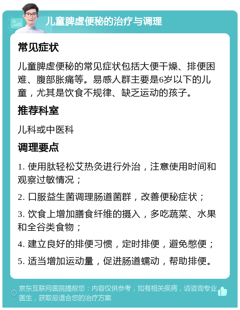 儿童脾虚便秘的治疗与调理 常见症状 儿童脾虚便秘的常见症状包括大便干燥、排便困难、腹部胀痛等。易感人群主要是6岁以下的儿童，尤其是饮食不规律、缺乏运动的孩子。 推荐科室 儿科或中医科 调理要点 1. 使用肽轻松艾热灸进行外治，注意使用时间和观察过敏情况； 2. 口服益生菌调理肠道菌群，改善便秘症状； 3. 饮食上增加膳食纤维的摄入，多吃蔬菜、水果和全谷类食物； 4. 建立良好的排便习惯，定时排便，避免憋便； 5. 适当增加运动量，促进肠道蠕动，帮助排便。