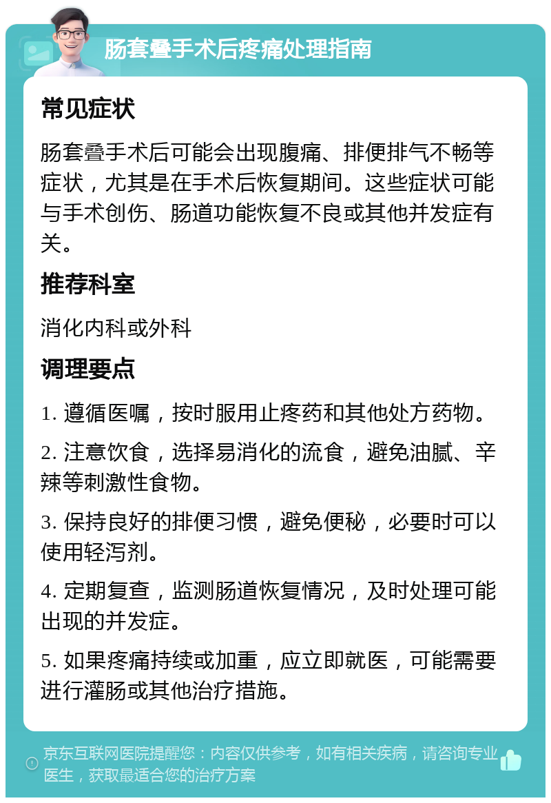 肠套叠手术后疼痛处理指南 常见症状 肠套叠手术后可能会出现腹痛、排便排气不畅等症状，尤其是在手术后恢复期间。这些症状可能与手术创伤、肠道功能恢复不良或其他并发症有关。 推荐科室 消化内科或外科 调理要点 1. 遵循医嘱，按时服用止疼药和其他处方药物。 2. 注意饮食，选择易消化的流食，避免油腻、辛辣等刺激性食物。 3. 保持良好的排便习惯，避免便秘，必要时可以使用轻泻剂。 4. 定期复查，监测肠道恢复情况，及时处理可能出现的并发症。 5. 如果疼痛持续或加重，应立即就医，可能需要进行灌肠或其他治疗措施。