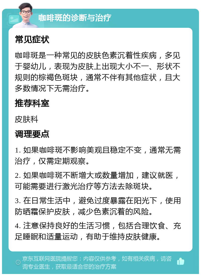 咖啡斑的诊断与治疗 常见症状 咖啡斑是一种常见的皮肤色素沉着性疾病，多见于婴幼儿，表现为皮肤上出现大小不一、形状不规则的棕褐色斑块，通常不伴有其他症状，且大多数情况下无需治疗。 推荐科室 皮肤科 调理要点 1. 如果咖啡斑不影响美观且稳定不变，通常无需治疗，仅需定期观察。 2. 如果咖啡斑不断增大或数量增加，建议就医，可能需要进行激光治疗等方法去除斑块。 3. 在日常生活中，避免过度暴露在阳光下，使用防晒霜保护皮肤，减少色素沉着的风险。 4. 注意保持良好的生活习惯，包括合理饮食、充足睡眠和适量运动，有助于维持皮肤健康。