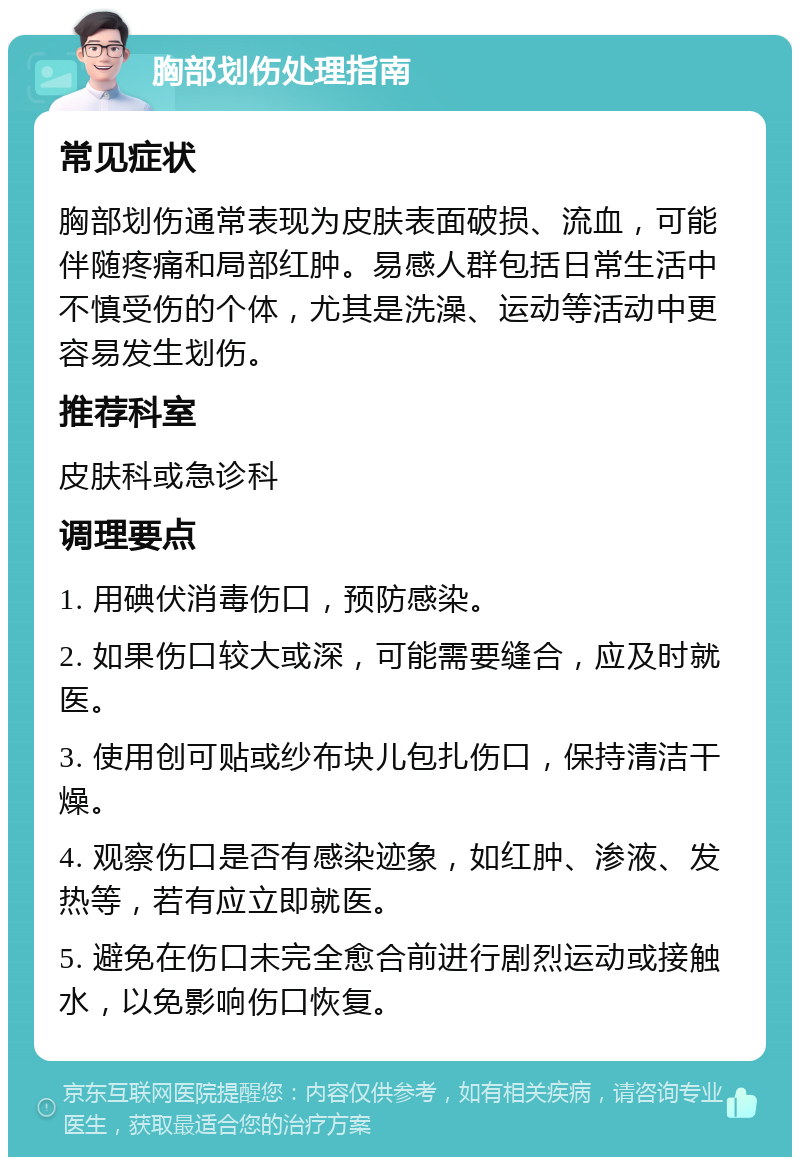 胸部划伤处理指南 常见症状 胸部划伤通常表现为皮肤表面破损、流血，可能伴随疼痛和局部红肿。易感人群包括日常生活中不慎受伤的个体，尤其是洗澡、运动等活动中更容易发生划伤。 推荐科室 皮肤科或急诊科 调理要点 1. 用碘伏消毒伤口，预防感染。 2. 如果伤口较大或深，可能需要缝合，应及时就医。 3. 使用创可贴或纱布块儿包扎伤口，保持清洁干燥。 4. 观察伤口是否有感染迹象，如红肿、渗液、发热等，若有应立即就医。 5. 避免在伤口未完全愈合前进行剧烈运动或接触水，以免影响伤口恢复。