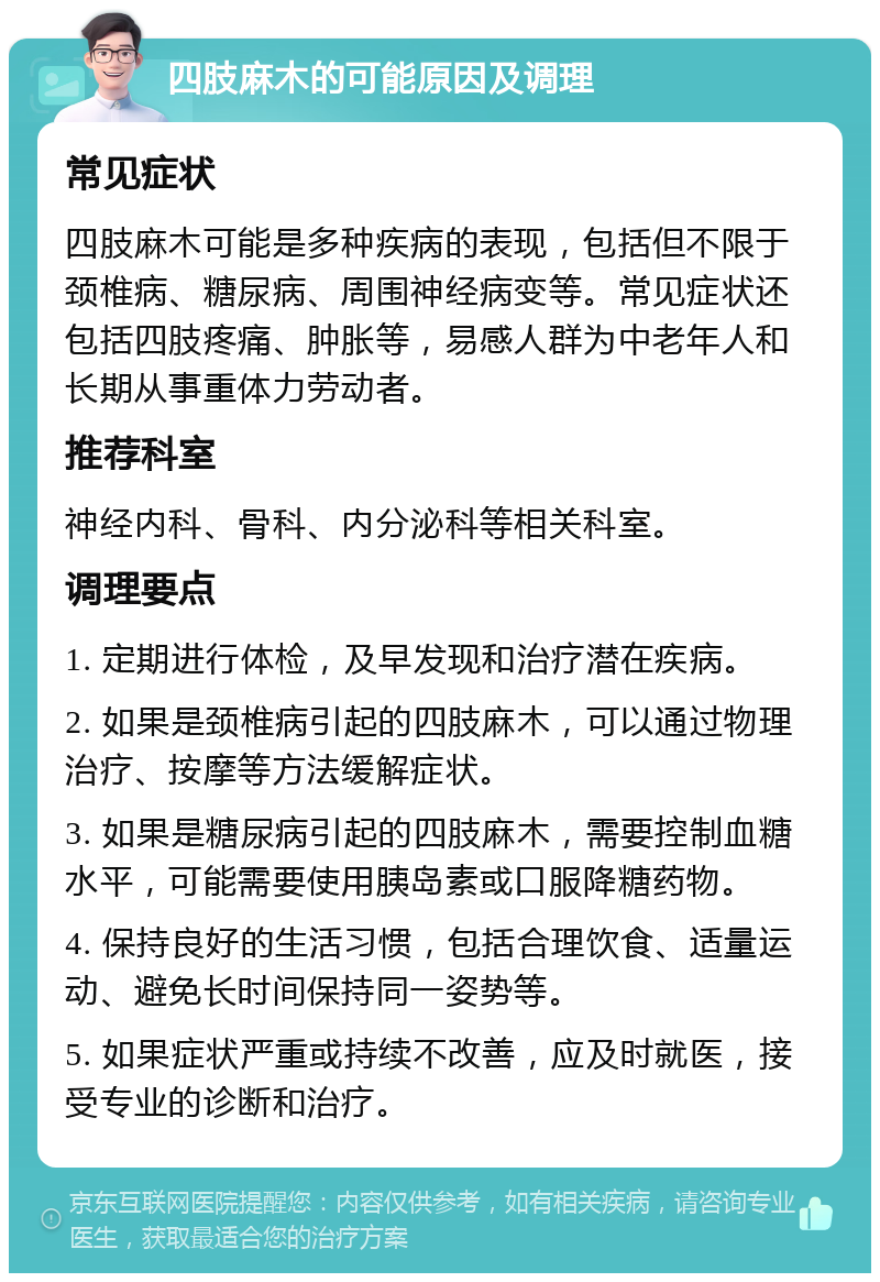 四肢麻木的可能原因及调理 常见症状 四肢麻木可能是多种疾病的表现，包括但不限于颈椎病、糖尿病、周围神经病变等。常见症状还包括四肢疼痛、肿胀等，易感人群为中老年人和长期从事重体力劳动者。 推荐科室 神经内科、骨科、内分泌科等相关科室。 调理要点 1. 定期进行体检，及早发现和治疗潜在疾病。 2. 如果是颈椎病引起的四肢麻木，可以通过物理治疗、按摩等方法缓解症状。 3. 如果是糖尿病引起的四肢麻木，需要控制血糖水平，可能需要使用胰岛素或口服降糖药物。 4. 保持良好的生活习惯，包括合理饮食、适量运动、避免长时间保持同一姿势等。 5. 如果症状严重或持续不改善，应及时就医，接受专业的诊断和治疗。