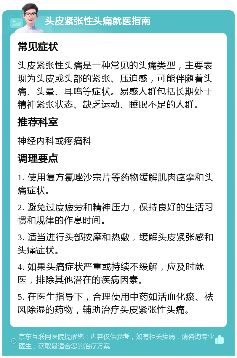 头皮紧张性头痛就医指南 常见症状 头皮紧张性头痛是一种常见的头痛类型，主要表现为头皮或头部的紧张、压迫感，可能伴随着头痛、头晕、耳鸣等症状。易感人群包括长期处于精神紧张状态、缺乏运动、睡眠不足的人群。 推荐科室 神经内科或疼痛科 调理要点 1. 使用复方氯唑沙宗片等药物缓解肌肉痉挛和头痛症状。 2. 避免过度疲劳和精神压力，保持良好的生活习惯和规律的作息时间。 3. 适当进行头部按摩和热敷，缓解头皮紧张感和头痛症状。 4. 如果头痛症状严重或持续不缓解，应及时就医，排除其他潜在的疾病因素。 5. 在医生指导下，合理使用中药如活血化瘀、祛风除湿的药物，辅助治疗头皮紧张性头痛。