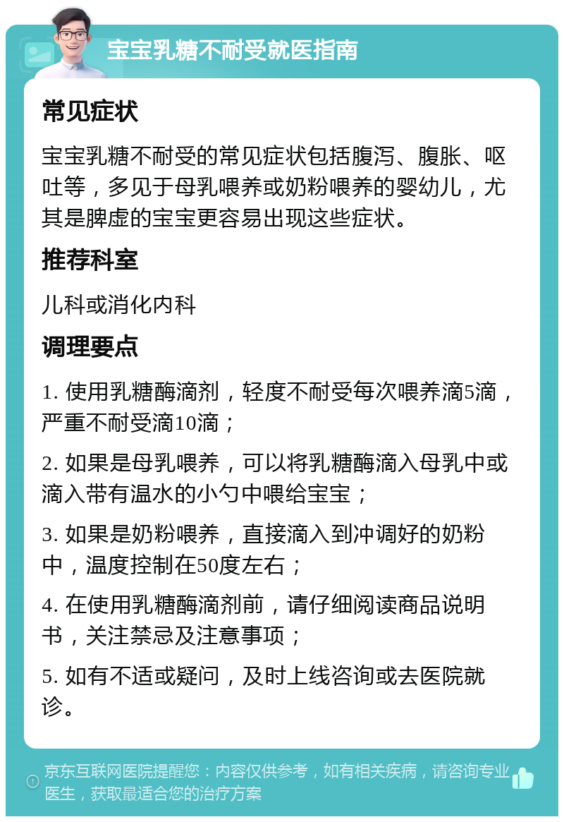 宝宝乳糖不耐受就医指南 常见症状 宝宝乳糖不耐受的常见症状包括腹泻、腹胀、呕吐等，多见于母乳喂养或奶粉喂养的婴幼儿，尤其是脾虚的宝宝更容易出现这些症状。 推荐科室 儿科或消化内科 调理要点 1. 使用乳糖酶滴剂，轻度不耐受每次喂养滴5滴，严重不耐受滴10滴； 2. 如果是母乳喂养，可以将乳糖酶滴入母乳中或滴入带有温水的小勺中喂给宝宝； 3. 如果是奶粉喂养，直接滴入到冲调好的奶粉中，温度控制在50度左右； 4. 在使用乳糖酶滴剂前，请仔细阅读商品说明书，关注禁忌及注意事项； 5. 如有不适或疑问，及时上线咨询或去医院就诊。