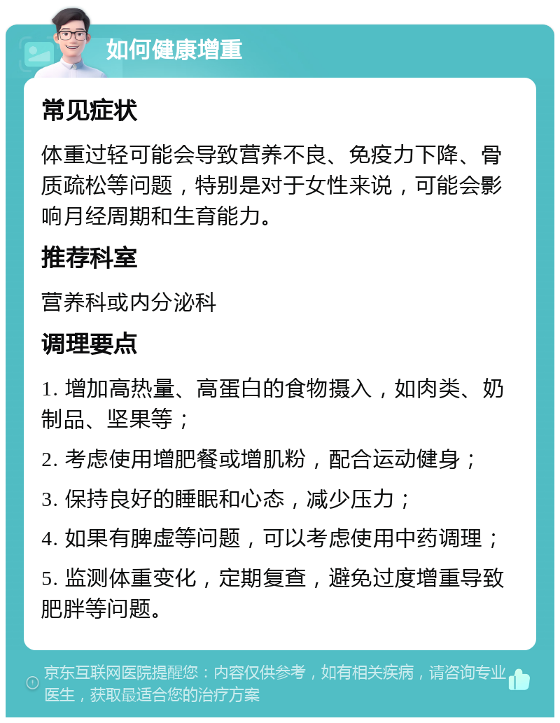 如何健康增重 常见症状 体重过轻可能会导致营养不良、免疫力下降、骨质疏松等问题，特别是对于女性来说，可能会影响月经周期和生育能力。 推荐科室 营养科或内分泌科 调理要点 1. 增加高热量、高蛋白的食物摄入，如肉类、奶制品、坚果等； 2. 考虑使用增肥餐或增肌粉，配合运动健身； 3. 保持良好的睡眠和心态，减少压力； 4. 如果有脾虚等问题，可以考虑使用中药调理； 5. 监测体重变化，定期复查，避免过度增重导致肥胖等问题。