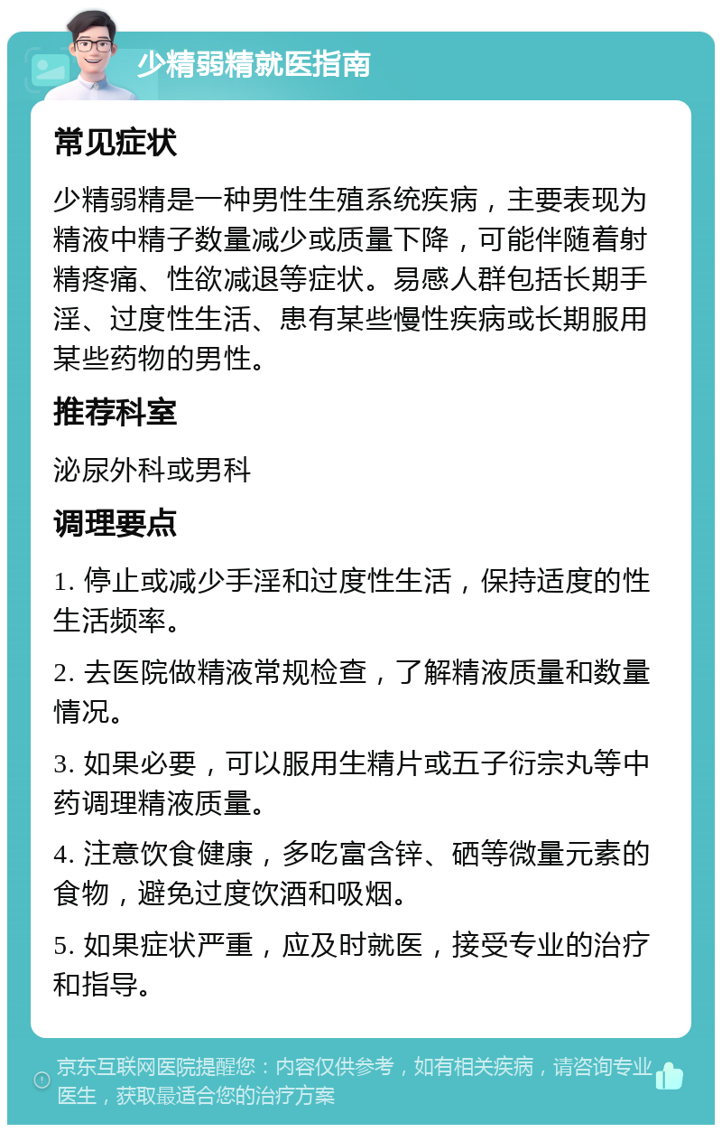 少精弱精就医指南 常见症状 少精弱精是一种男性生殖系统疾病，主要表现为精液中精子数量减少或质量下降，可能伴随着射精疼痛、性欲减退等症状。易感人群包括长期手淫、过度性生活、患有某些慢性疾病或长期服用某些药物的男性。 推荐科室 泌尿外科或男科 调理要点 1. 停止或减少手淫和过度性生活，保持适度的性生活频率。 2. 去医院做精液常规检查，了解精液质量和数量情况。 3. 如果必要，可以服用生精片或五子衍宗丸等中药调理精液质量。 4. 注意饮食健康，多吃富含锌、硒等微量元素的食物，避免过度饮酒和吸烟。 5. 如果症状严重，应及时就医，接受专业的治疗和指导。