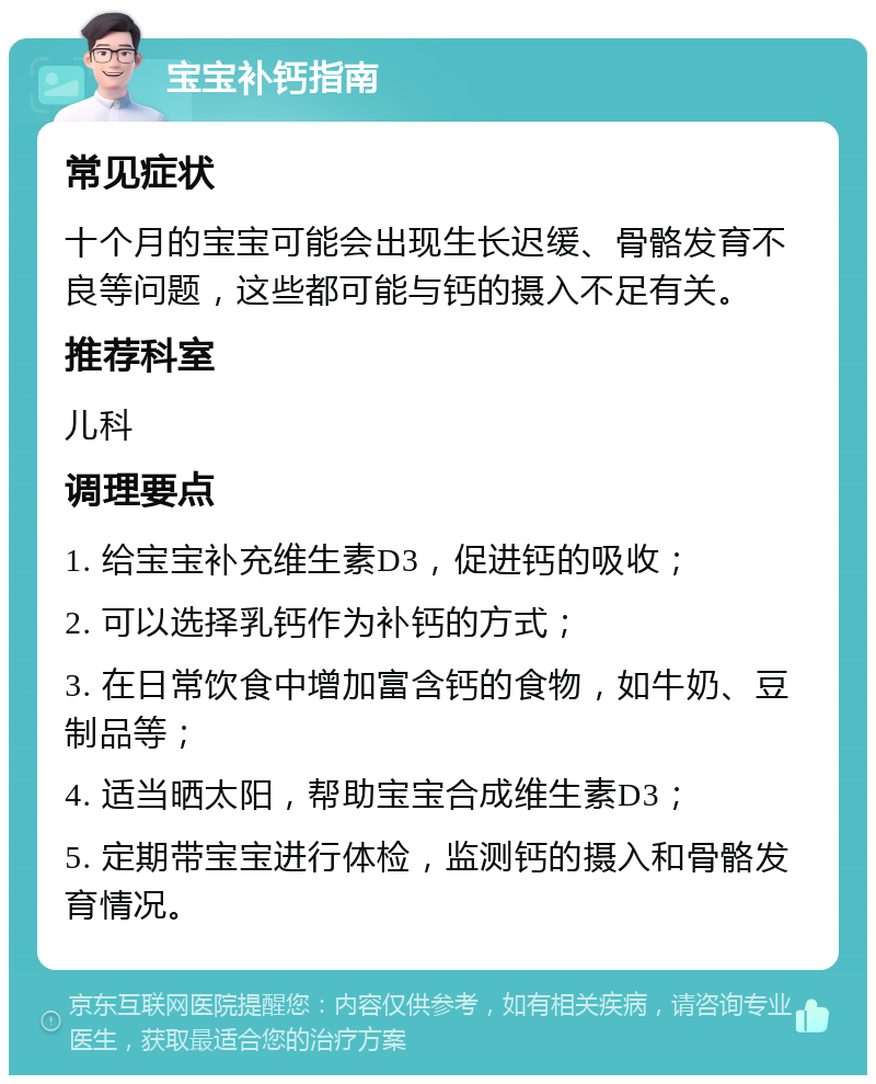 宝宝补钙指南 常见症状 十个月的宝宝可能会出现生长迟缓、骨骼发育不良等问题，这些都可能与钙的摄入不足有关。 推荐科室 儿科 调理要点 1. 给宝宝补充维生素D3，促进钙的吸收； 2. 可以选择乳钙作为补钙的方式； 3. 在日常饮食中增加富含钙的食物，如牛奶、豆制品等； 4. 适当晒太阳，帮助宝宝合成维生素D3； 5. 定期带宝宝进行体检，监测钙的摄入和骨骼发育情况。