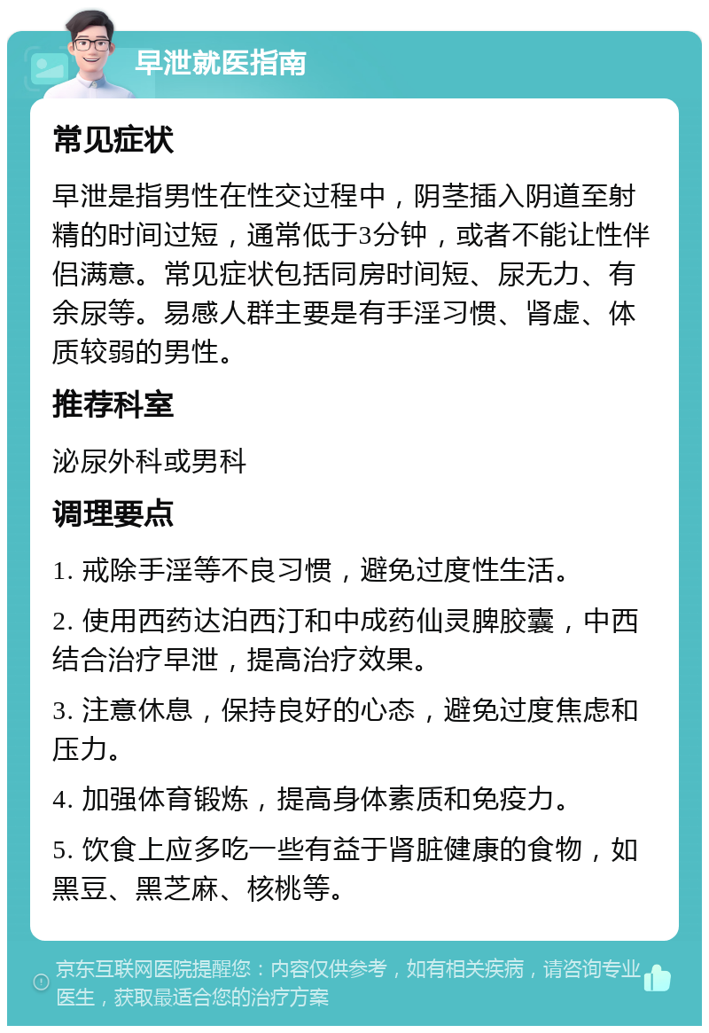 早泄就医指南 常见症状 早泄是指男性在性交过程中，阴茎插入阴道至射精的时间过短，通常低于3分钟，或者不能让性伴侣满意。常见症状包括同房时间短、尿无力、有余尿等。易感人群主要是有手淫习惯、肾虚、体质较弱的男性。 推荐科室 泌尿外科或男科 调理要点 1. 戒除手淫等不良习惯，避免过度性生活。 2. 使用西药达泊西汀和中成药仙灵脾胶囊，中西结合治疗早泄，提高治疗效果。 3. 注意休息，保持良好的心态，避免过度焦虑和压力。 4. 加强体育锻炼，提高身体素质和免疫力。 5. 饮食上应多吃一些有益于肾脏健康的食物，如黑豆、黑芝麻、核桃等。