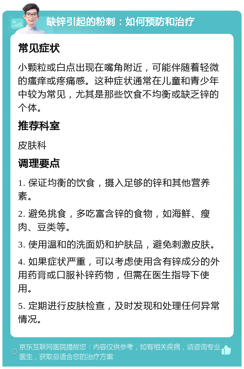 缺锌引起的粉刺：如何预防和治疗 常见症状 小颗粒或白点出现在嘴角附近，可能伴随着轻微的瘙痒或疼痛感。这种症状通常在儿童和青少年中较为常见，尤其是那些饮食不均衡或缺乏锌的个体。 推荐科室 皮肤科 调理要点 1. 保证均衡的饮食，摄入足够的锌和其他营养素。 2. 避免挑食，多吃富含锌的食物，如海鲜、瘦肉、豆类等。 3. 使用温和的洗面奶和护肤品，避免刺激皮肤。 4. 如果症状严重，可以考虑使用含有锌成分的外用药膏或口服补锌药物，但需在医生指导下使用。 5. 定期进行皮肤检查，及时发现和处理任何异常情况。