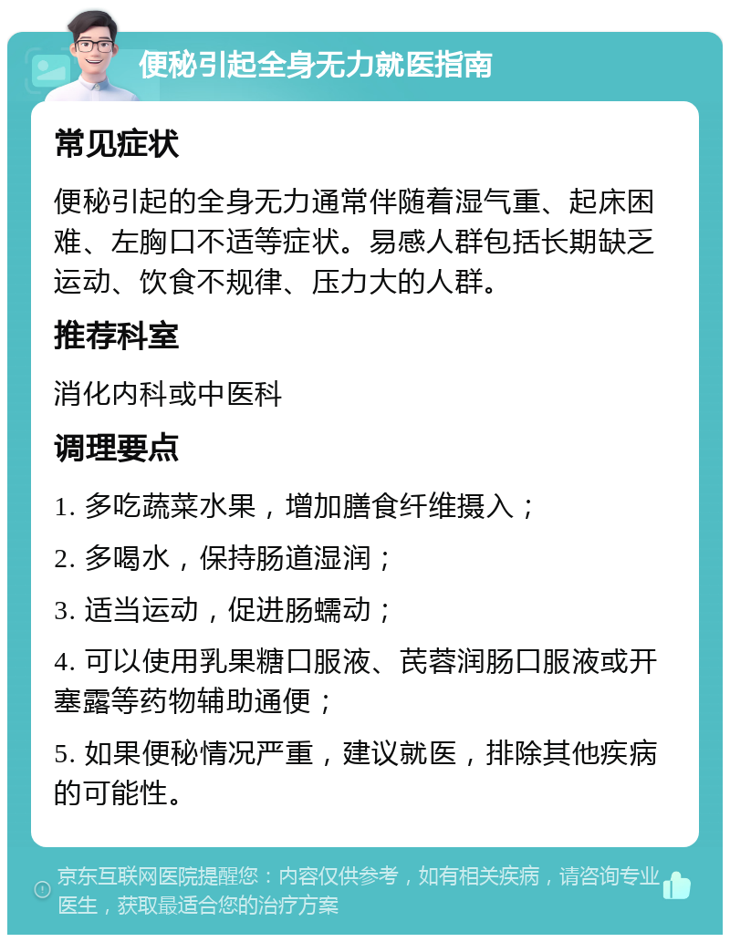 便秘引起全身无力就医指南 常见症状 便秘引起的全身无力通常伴随着湿气重、起床困难、左胸口不适等症状。易感人群包括长期缺乏运动、饮食不规律、压力大的人群。 推荐科室 消化内科或中医科 调理要点 1. 多吃蔬菜水果，增加膳食纤维摄入； 2. 多喝水，保持肠道湿润； 3. 适当运动，促进肠蠕动； 4. 可以使用乳果糖口服液、芪蓉润肠口服液或开塞露等药物辅助通便； 5. 如果便秘情况严重，建议就医，排除其他疾病的可能性。