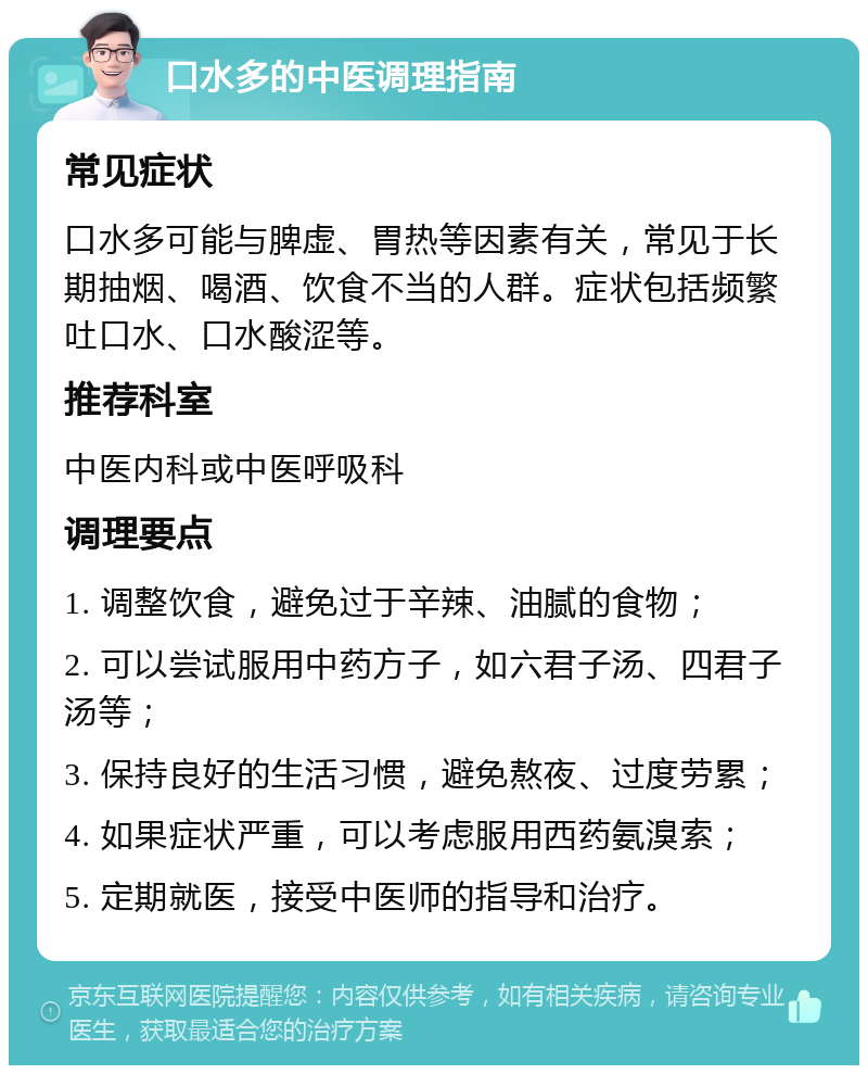 口水多的中医调理指南 常见症状 口水多可能与脾虚、胃热等因素有关，常见于长期抽烟、喝酒、饮食不当的人群。症状包括频繁吐口水、口水酸涩等。 推荐科室 中医内科或中医呼吸科 调理要点 1. 调整饮食，避免过于辛辣、油腻的食物； 2. 可以尝试服用中药方子，如六君子汤、四君子汤等； 3. 保持良好的生活习惯，避免熬夜、过度劳累； 4. 如果症状严重，可以考虑服用西药氨溴索； 5. 定期就医，接受中医师的指导和治疗。