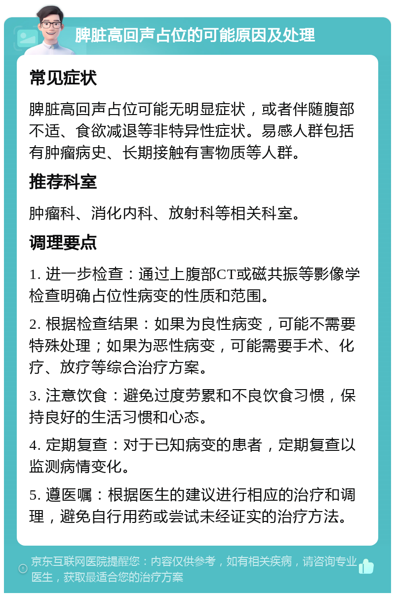 脾脏高回声占位的可能原因及处理 常见症状 脾脏高回声占位可能无明显症状，或者伴随腹部不适、食欲减退等非特异性症状。易感人群包括有肿瘤病史、长期接触有害物质等人群。 推荐科室 肿瘤科、消化内科、放射科等相关科室。 调理要点 1. 进一步检查：通过上腹部CT或磁共振等影像学检查明确占位性病变的性质和范围。 2. 根据检查结果：如果为良性病变，可能不需要特殊处理；如果为恶性病变，可能需要手术、化疗、放疗等综合治疗方案。 3. 注意饮食：避免过度劳累和不良饮食习惯，保持良好的生活习惯和心态。 4. 定期复查：对于已知病变的患者，定期复查以监测病情变化。 5. 遵医嘱：根据医生的建议进行相应的治疗和调理，避免自行用药或尝试未经证实的治疗方法。