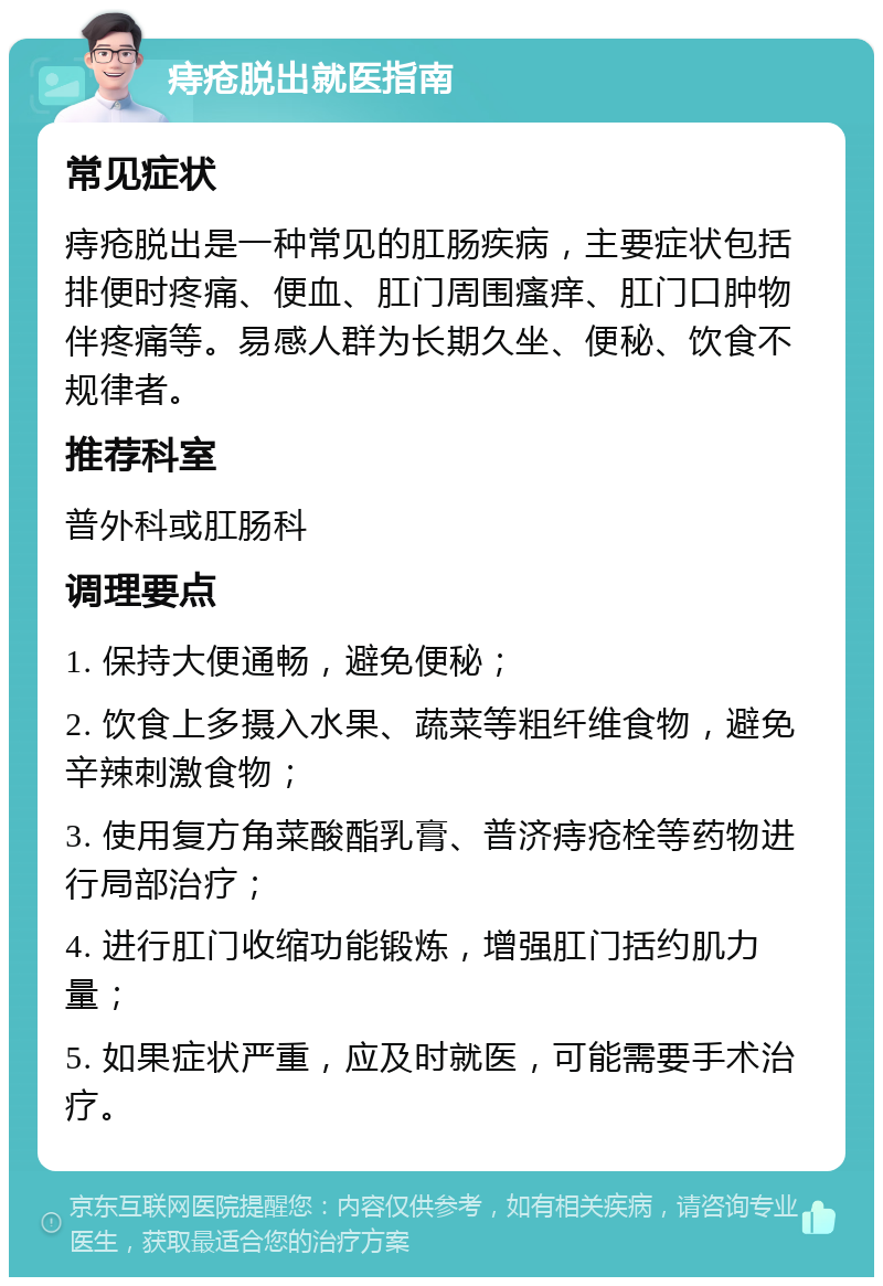 痔疮脱出就医指南 常见症状 痔疮脱出是一种常见的肛肠疾病，主要症状包括排便时疼痛、便血、肛门周围瘙痒、肛门口肿物伴疼痛等。易感人群为长期久坐、便秘、饮食不规律者。 推荐科室 普外科或肛肠科 调理要点 1. 保持大便通畅，避免便秘； 2. 饮食上多摄入水果、蔬菜等粗纤维食物，避免辛辣刺激食物； 3. 使用复方角菜酸酯乳膏、普济痔疮栓等药物进行局部治疗； 4. 进行肛门收缩功能锻炼，增强肛门括约肌力量； 5. 如果症状严重，应及时就医，可能需要手术治疗。