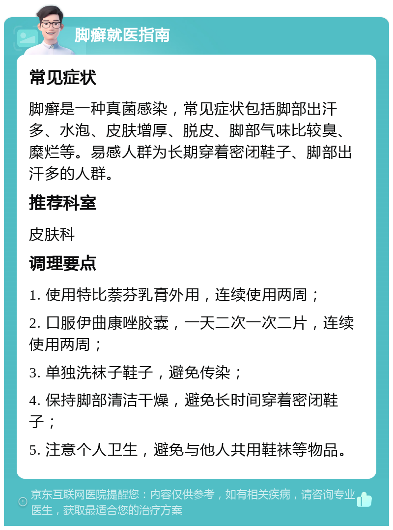 脚癣就医指南 常见症状 脚癣是一种真菌感染，常见症状包括脚部出汗多、水泡、皮肤增厚、脱皮、脚部气味比较臭、糜烂等。易感人群为长期穿着密闭鞋子、脚部出汗多的人群。 推荐科室 皮肤科 调理要点 1. 使用特比萘芬乳膏外用，连续使用两周； 2. 口服伊曲康唑胶囊，一天二次一次二片，连续使用两周； 3. 单独洗袜子鞋子，避免传染； 4. 保持脚部清洁干燥，避免长时间穿着密闭鞋子； 5. 注意个人卫生，避免与他人共用鞋袜等物品。