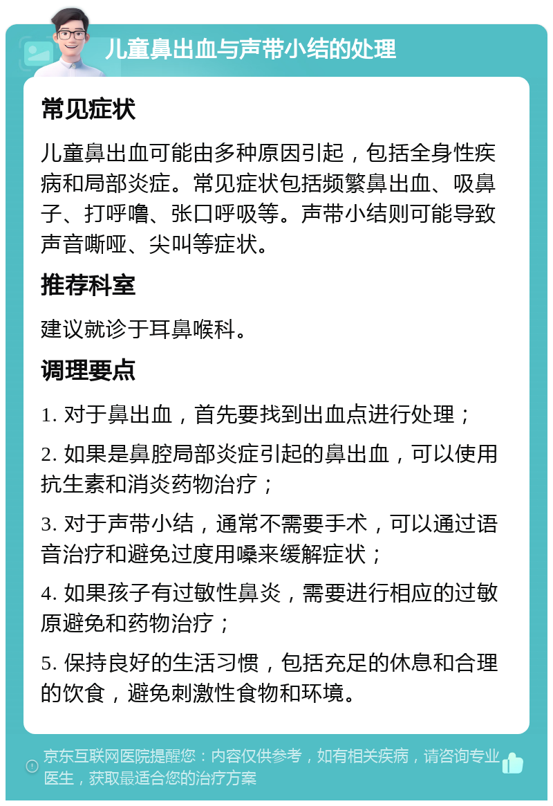 儿童鼻出血与声带小结的处理 常见症状 儿童鼻出血可能由多种原因引起，包括全身性疾病和局部炎症。常见症状包括频繁鼻出血、吸鼻子、打呼噜、张口呼吸等。声带小结则可能导致声音嘶哑、尖叫等症状。 推荐科室 建议就诊于耳鼻喉科。 调理要点 1. 对于鼻出血，首先要找到出血点进行处理； 2. 如果是鼻腔局部炎症引起的鼻出血，可以使用抗生素和消炎药物治疗； 3. 对于声带小结，通常不需要手术，可以通过语音治疗和避免过度用嗓来缓解症状； 4. 如果孩子有过敏性鼻炎，需要进行相应的过敏原避免和药物治疗； 5. 保持良好的生活习惯，包括充足的休息和合理的饮食，避免刺激性食物和环境。