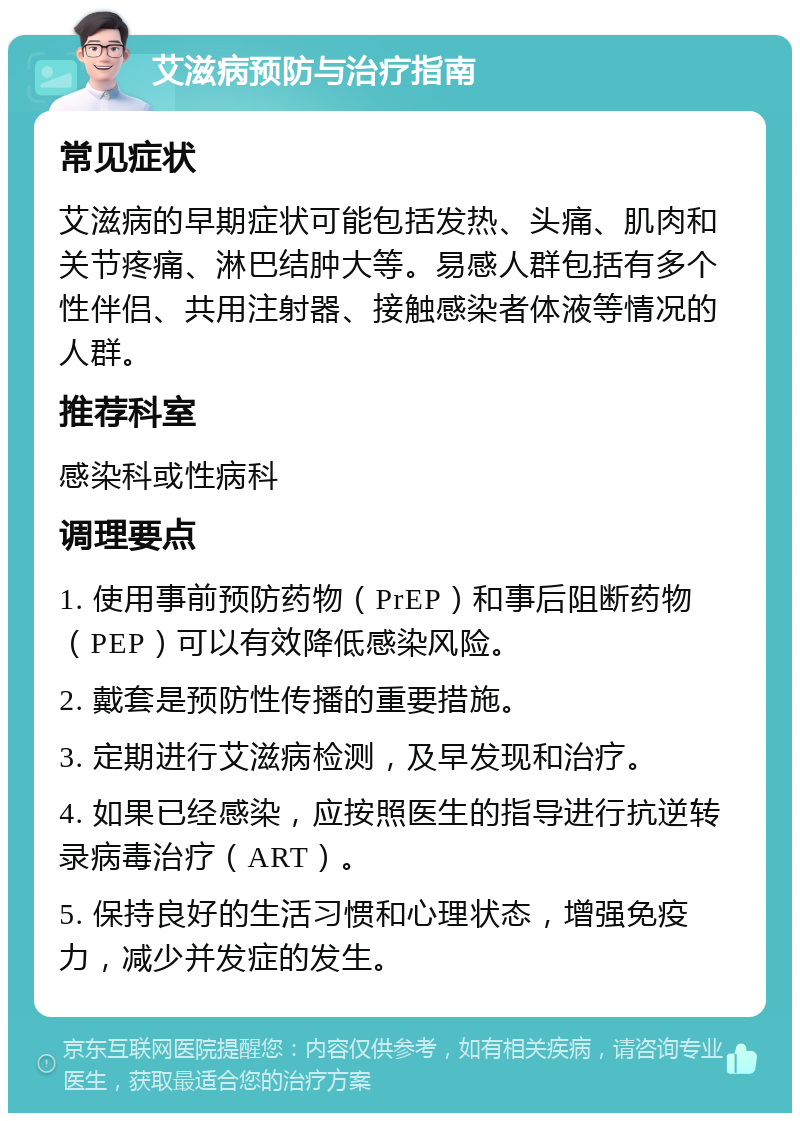 艾滋病预防与治疗指南 常见症状 艾滋病的早期症状可能包括发热、头痛、肌肉和关节疼痛、淋巴结肿大等。易感人群包括有多个性伴侣、共用注射器、接触感染者体液等情况的人群。 推荐科室 感染科或性病科 调理要点 1. 使用事前预防药物（PrEP）和事后阻断药物（PEP）可以有效降低感染风险。 2. 戴套是预防性传播的重要措施。 3. 定期进行艾滋病检测，及早发现和治疗。 4. 如果已经感染，应按照医生的指导进行抗逆转录病毒治疗（ART）。 5. 保持良好的生活习惯和心理状态，增强免疫力，减少并发症的发生。