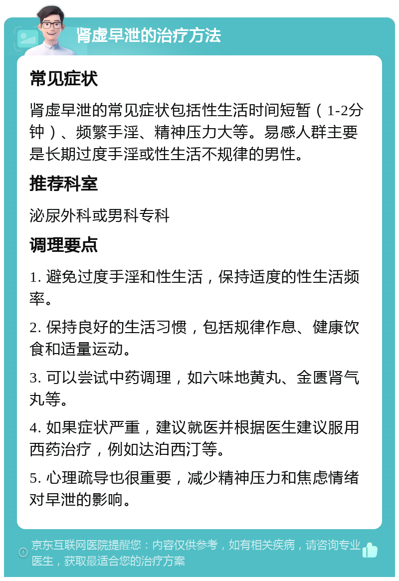 肾虚早泄的治疗方法 常见症状 肾虚早泄的常见症状包括性生活时间短暂（1-2分钟）、频繁手淫、精神压力大等。易感人群主要是长期过度手淫或性生活不规律的男性。 推荐科室 泌尿外科或男科专科 调理要点 1. 避免过度手淫和性生活，保持适度的性生活频率。 2. 保持良好的生活习惯，包括规律作息、健康饮食和适量运动。 3. 可以尝试中药调理，如六味地黄丸、金匮肾气丸等。 4. 如果症状严重，建议就医并根据医生建议服用西药治疗，例如达泊西汀等。 5. 心理疏导也很重要，减少精神压力和焦虑情绪对早泄的影响。