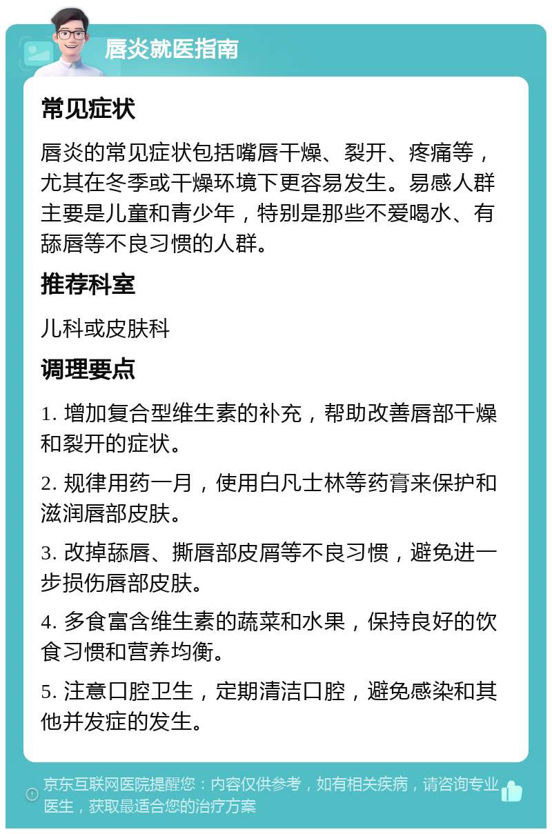 唇炎就医指南 常见症状 唇炎的常见症状包括嘴唇干燥、裂开、疼痛等，尤其在冬季或干燥环境下更容易发生。易感人群主要是儿童和青少年，特别是那些不爱喝水、有舔唇等不良习惯的人群。 推荐科室 儿科或皮肤科 调理要点 1. 增加复合型维生素的补充，帮助改善唇部干燥和裂开的症状。 2. 规律用药一月，使用白凡士林等药膏来保护和滋润唇部皮肤。 3. 改掉舔唇、撕唇部皮屑等不良习惯，避免进一步损伤唇部皮肤。 4. 多食富含维生素的蔬菜和水果，保持良好的饮食习惯和营养均衡。 5. 注意口腔卫生，定期清洁口腔，避免感染和其他并发症的发生。